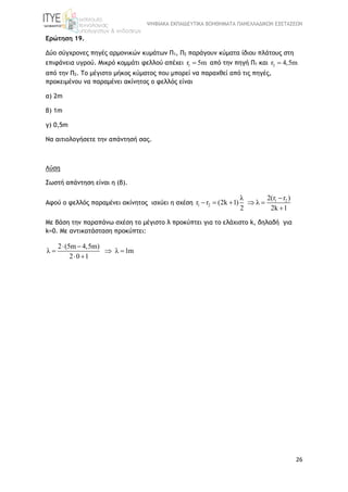 ΨΗΦΙΑΚΑ ΕΚΠΑΙΔΕΥΤΙΚΑ ΒΟΗΘΗΜΑΤΑ ΠΑΝΕΛΛΑΔΙΚΩΝ ΕΞΕΤΑΣΕΩΝ
26
Ερώτηση 19.
Δύο σύγχρονες πηγές αρμονικών κυμάτων Π1, Π2 παράγουν κύματα ίδιου πλάτους στη
επιφάνεια υγρού. Μικρό κομμάτι φελλού απέχει 1r 5m από την πηγή Π1 και 2r 4,5m
από την Π2. Το μέγιστο μήκος κύματος που μπορεί να παραχθεί από τις πηγές,
προκειμένου να παραμένει ακίνητος ο φελλός είναι
α) 2m
β) 1m
γ) 0,5m
Να αιτιολογήσετε την απάντησή σας.
Λύση
Σωστή απάντηση είναι η (β).
Αφού ο φελλός παραμένει ακίνητος ισχύει η σχέση 1 2
1 2
2(r r )λ
r r (2k 1) λ
2 2k 1

    

Με βάση την παραπάνω σχέση το μέγιστο λ προκύπτει για το ελάχιστο k, δηλαδή για
k=0. Με αντικατάσταση προκύπτει:
2 (5m 4,5m)
λ λ 1m
2 0 1
 
  
 
 