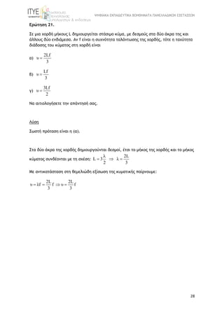ΨΗΦΙΑΚΑ ΕΚΠΑΙΔΕΥΤΙΚΑ ΒΟΗΘΗΜΑΤΑ ΠΑΝΕΛΛΑΔΙΚΩΝ ΕΞΕΤΑΣΕΩΝ
28
Ερώτηση 21.
Σε μια χορδή μήκους L δημιουργείται στάσιμο κύμα, με δεσμούς στα δύο άκρα της και
άλλους δύο ενδιάμεσα. Αν f είναι η συχνότητα ταλάντωσης της χορδής, τότε η ταχύτητα
διάδοσης του κύματος στη χορδή είναι
α)
2Lf
υ
3

β)
Lf
υ
3

γ)
3Lf
υ
2

Να αιτιολογήσετε την απάντησή σας.
Λύση
Σωστή πρόταση είναι η (α).
Στα δύο άκρα της χορδής δημιουργούνται δεσμοί, έτσι το μήκος της χορδής και το μήκος
κύματος συνδέονται με τη σχέση:
λ 2L
L 3 λ
2 3
  
Με αντικατάσταση στη θεμελιώδη εξίσωση της κυματικής παίρνουμε:
2L 2L
υ λf f υ f
3 3
   
 