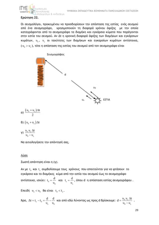 ΨΗΦΙΑΚΑ ΕΚΠΑΙΔΕΥΤΙΚΑ ΒΟΗΘΗΜΑΤΑ ΠΑΝΕΛΛΑΔΙΚΩΝ ΕΞΕΤΑΣΕΩΝ
29
Ερώτηση 22.
Οι σεισμολόγοι, προκειμένου να προσδιορίσουν την απόσταση της εστίας ενός σεισμού
από ένα σεισμογράφο, χρησιμοποιούν τη διαφορά χρόνου άφιξης με την οποία
καταγράφονται από το σεισμογράφο τα διαμήκη και εγκάρσια κύματα που παράγονται
στην εστία του σεισμού. Αν Δt η χρονική διαφορά άφιξης των διαμήκων και εγκάρσιων
κυμάτων, δυ , ευ οι ταχύτητες των διαμήκων και εγκαρσίων κυμάτων αντίστοιχα,
( δ ευ υ ), τότε η απόσταση της εστίας του σεισμού από τον σεισμογράφο είναι
α)
 δ ευ υ t
2
 
β)  δ ευ υ t 
γ) δ ε
δ ε
υ υ t
υ υ


Να αιτιολογήσετε την απάντησή σας.
Λύση
Σωστή απάντηση είναι η (γ).
Αν με δt και εt συμβολίσουμε τους χρόνους που απαιτούνται για να φτάσουν το
εγκάρσιο και το διαμήκες κύμα από την εστία του σεισμού έως το σεισμογράφο
αντίστοιχα, ισχύει: δ
δ
d
t
υ
 και ε
ε
d
t
υ
 , όπου d η απόσταση εστίας σεισμογράφου .
Επειδή ε δυ υ θα είναι δ εt t .
Άρα, ε δ
ε δ
d d
Δt t t
υ υ
    και από εδώ λύνοντας ως προς d βρίσκουμε: δ ε
δ ε
υ υ t
d
υ υ



.
Σεισμογράφος
ΕΣΤΙΑ
d
υδ
υε
 