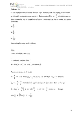ΨΗΦΙΑΚΑ ΕΚΠΑΙΔΕΥΤΙΚΑ ΒΟΗΘΗΜΑΤΑ ΠΑΝΕΛΛΑΔΙΚΩΝ ΕΞΕΤΑΣΕΩΝ
30
Ερώτηση 23.
Σε μια χορδή έχει δημιουργηθεί στάσιμο κύμα. Ένα σημείο Μ της χορδής ταλαντώνεται
με πλάτος Α και τη χρονική στιγμή t 0 βρίσκεται στη θέση
A
x
2
 κινούμενο προς τη
θέση ισορροπίας του. Η χρονική στιγμή που η επιτάχυνσή του γίνεται μηδέν για πρώτη
φορά είναι
α)
T
3
.
β)
T
6
.
γ)
T
12
.
Να αιτιολογήσετε την απάντησή σας.
Λύση
Σωστή απάντηση είναι η (γ).
Οι εξισώσεις κίνησης είναι:
 0x Aημ ωt φ  και  max 0υ υ συν ωt φ  .
Τη χρονική στιγμή t 0 είναι:
A
x
2
 και υ 0  άρα 0
1
ημφ
2
 και 0συνφ 0 . Επειδή 00 φ 2π  θα είναι
0
π 5π
φ π
6 6
   . Η επιτάχυνση μηδενίζεται για 1η
φορά στην θέση x 0 , άρα
5π
0 Αημ ωt
6
 
  
 
ή
5π
κπ ωt
6
  ή
5π
ωt κπ
6
  και για κ 1 έχουμε:
π
ωt
6
 ή
2π π
t
T 6
 ή
T
t
12
 .
 