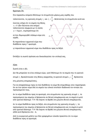 ΨΗΦΙΑΚΑ ΕΚΠΑΙΔΕΥΤΙΚΑ ΒΟΗΘΗΜΑΤΑ ΠΑΝΕΛΛΑΔΙΚΩΝ ΕΞΕΤΑΣΕΩΝ
31
Ερώτηση 24.
Στα παρακάτω σχήματα βλέπουμε τα στιγμιότυπα μέρους μιας χορδής που
ταλαντώνεται, τις χρονικές στιγμές 1t και 1
T
t
4
 . Μελετώντας τα στιγμιότυπα αυτά και
έχοντας υπόψη ότι το σημείο της θέσης
x 0 (δεν δείχνεται στο σχήμα)
ταλαντώνεται σύμφωνα με τη σχέση
y Aημωt , συμπεραίνουμε ότι
α) έχει δημιουργηθεί στάσιμο κύμα στη
χορδή.
β) παριστάνουν αρμονικό κύμα που
διαδίδεται προς τ’ αριστερά.
γ) παριστάνουν αρμονικό κύμα που διαδίδεται προς τα δεξιά.
Επιλέξτε τη σωστή πρόταση και δικαιολογείστε την επιλογή σας.
Λύση
Σωστή είναι η (β).
Δεν θα μπορούσε να είναι στάσιμο κύμα, γιατί βλέπουμε ότι τα σημεία που τη χρονική
στιγμή 1t βρισκόντουσαν στις θέσεις ισορροπίας, τη χρονική στιγμή 1
T
t
4
 βρίσκονται
στις μέγιστες απομακρύνσεις.
Για να αποφασίσουμε προς τα πού διαδίδεται το κύμα θα στηριχθούμε στην παρατήρηση
ότι σε ένα τρέχον κύμα όλα τα σημεία του υλικού εκτελούν διαδοχικά την κίνηση του
προηγούμενού τους.
Αν το κύμα διαδίδεται προς τα αριστερά, στο στιγμιότυπο της χρονικής στιγμή 1t τα
προηγούμενα του σημείου Α βρίσκονται σε θετική απομάκρυνση και το σημείο Α μετά
από χρονικό διάστημα T/4 θα έπρεπε να βρεθεί στη μέγιστη θετική απομάκρυνση.
Αν το κύμα διαδίδεται προς τα δεξιά, στο στιγμιότυπο της χρονικής στιγμής 1t τα
προηγούμενα του σημείου Δ βρίσκονται σε θετική απομάκρυνση και το σημείο Δ μετά
από χρονικό διάστημα T/4 θα έπρεπε να βρεθεί στη μέγιστη θετική απομάκρυνση,
αλλά αυτό βρίσκεται στο -Α.
Από τη συγκριτική μελέτη των δύο γραφημάτων εύκολα προκύπτει ότι το κύμα
διαδίδεται προς τα αριστερά.
 