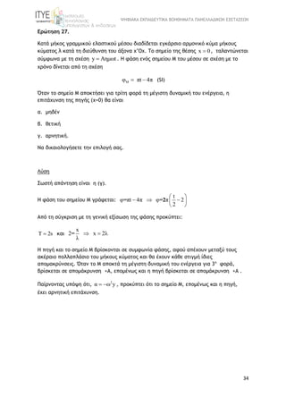 ΨΗΦΙΑΚΑ ΕΚΠΑΙΔΕΥΤΙΚΑ ΒΟΗΘΗΜΑΤΑ ΠΑΝΕΛΛΑΔΙΚΩΝ ΕΞΕΤΑΣΕΩΝ
34
Ερώτηση 27.
Κατά μήκος γραμμικού ελαστικού μέσου διαδίδεται εγκάρσιο αρμονικό κύμα μήκους
κύματος λ κατά τη διεύθυνση του άξονα x’Ox. Το σημείο της θέσης x 0 , ταλαντώνεται
σύμφωνα με τη σχέση y Aημωt . Η φάση ενός σημείου Μ του μέσου σε σχέση με το
χρόνο δίνεται από τη σχέση
Μφ πt 4π  (SI)
Όταν το σημείο Μ αποκτήσει για τρίτη φορά τη μέγιστη δυναμική του ενέργεια, η
επιτάχυνση της πηγής (x=0) θα είναι
α. μηδέν
β. θετική
γ. αρνητική.
Να δικαιολογήσετε την επιλογή σας.
Λύση
Σωστή απάντηση είναι η (γ).
Η φάση του σημείου Μ γράφεται:
t
φ πt 4π φ π 2
2
= =2
 
   
 
Από τη σύγκριση με τη γενική εξίσωση της φάσης προκύπτει:
Τ 2s και
x
2 x 2λ
λ
=  
Η πηγή και το σημείο Μ βρίσκονται σε συμφωνία φάσης, αφού απέχουν μεταξύ τους
ακέραιο πολλαπλάσιο του μήκους κύματος και θα έχουν κάθε στιγμή ίδιες
απομακρύνσεις. Όταν τo M αποκτά τη μέγιστη δυναμική του ενέργεια για 3η
φορά,
βρίσκεται σε απομάκρυνση +Α, επομένως και η πηγή βρίσκεται σε απομάκρυνση +Α .
Παίρνοντας υπόψη ότι, 2
α ω y  , προκύπτει ότι το σημείο Μ, επομένως και η πηγή,
έχει αρνητική επιτάχυνση.
 