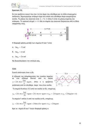 ΨΗΦΙΑΚΑ ΕΚΠΑΙΔΕΥΤΙΚΑ ΒΟΗΘΗΜΑΤΑ ΠΑΝΕΛΛΑΔΙΚΩΝ ΕΞΕΤΑΣΕΩΝ
39
Ερώτηση 32.
Σε ένα οριζόντιο σχοινί που έχει το ένα άκρο του ελεύθερο και το άλλο στερεωμένο
ακλόνητα, δημιουργούμε στάσιμο κύμα στο οποίο στο ελεύθερο άκρο σχηματίζεται
κοιλία. Το μήκος του σχοινιού είναι L 7λ / 4 όπου λ είναι το μήκος κύματος του
στάσιμου. Τη χρονική στιγμή t 0 όλα τα σημεία του σχοινιού διέρχονται από τη θέση
ισορροπίας τους.
Η διαφορά φάσης μεταξύ των σημείων Β και Γ είναι
α. ΒΓΔφ 0 rad
β. ΒΓΔφ π rad
γ. ΒΓΔφ 2π rad
Να δικαιολογήσετε την επιλογή σας.
Λύση
Σωστή απάντηση είναι η (β).
Η εξίσωση της απομάκρυνσης του τυχαίου σημείου
σε ένα στάσιμο δίνεται από τη σχέση
2 x
y 2A t

  

, όπου x η οριζόντια
απόσταση από το ελεύθερο άκρο που είναι κοιλία.
To σημείο B απέχει λ/2 από την κοιλία (x=0), επομένως
2
y 2A t 2 t y 2 t y 2 ( t )
2
  

              

To σημείο Γ απέχει λ από την κοιλία (x=0), επομένως
2
y 2A t 2 2 t y 2 t 

        

Άρα τα σημεία Β και Γ έχουν διαφορά φάσης π.
 