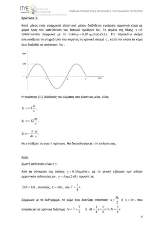 ΨΗΦΙΑΚΑ ΕΚΠΑΙΔΕΥΤΙΚΑ ΒΟΗΘΗΜΑΤΑ ΠΑΝΕΛΛΑΔΙΚΩΝ ΕΞΕΤΑΣΕΩΝ
4
Ερώτηση 3.
Κατά μήκος ενός γραμμικού ελαστικού μέσου διαδίδεται εγκάρσιο αρμονικό κύμα με
φορά προς την κατεύθυνση του θετικού ημιάξονα Οχ. Το σημείο της θέσης x 0
ταλαντώνεται σύμφωνα με τη σχέση y 0,05 (8 t) (S.I.)   . Στο παρακάτω σχήμα
απεικονίζεται το στιγμιότυπο του κύματος τη χρονική στιγμή 1t , κατά την οποία το κύμα
έχει διαδοθεί σε απόσταση 3m .
Η ταχύτητα   διάδοσης του κύματος στο ελαστικό μέσο, είναι
1)
m
8
s
  .
2)
m
12
s
  .
3)
3 m
4 s
 

.
Να επιλέξετε τη σωστή πρόταση. Να δικαιολογήσετε την επιλογή σας.
Λύση
Σωστή απάντηση είναι η 1.
Από τη σύγκριση της σχέσης y 0,05 (8 t)   , με τη γενική εξίσωση των απλών
αρμονικών ταλαντώσεων, y A (2 ft)   προκύπτει:
2 ft 8 t   , συνεπώς, f 4Hz , και
1
T s
4
 .
Σύμφωνα με το διάγραμμα, το κύμα έχει διανύσει απόσταση
3
x
2

 ή x 3m , που
αντιστοιχεί σε χρονικό διάστημα
T
t T
2
   ή
1 1 3
t s s t s
4 8 8
     
 