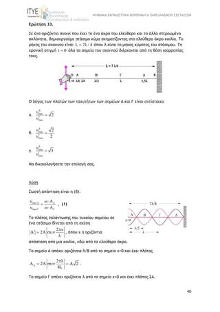ΨΗΦΙΑΚΑ ΕΚΠΑΙΔΕΥΤΙΚΑ ΒΟΗΘΗΜΑΤΑ ΠΑΝΕΛΛΑΔΙΚΩΝ ΕΞΕΤΑΣΕΩΝ
40
Ερώτηση 33.
Σε ένα οριζόντιο σχοινί που έχει το ένα άκρο του ελεύθερο και το άλλο στερεωμένο
ακλόνητα, δημιουργούμε στάσιμο κύμα σχηματίζοντας στο ελεύθερο άκρο κοιλία. Το
μήκος του σχοινιού είναι L 7λ / 4 όπου λ είναι το μήκος κύματος του στάσιμου. Τη
χρονική στιγμή t 0 όλα τα σημεία του σχοινιού διέρχονται από τη θέση ισορροπίας
τους.
Ο λόγος των πλατών των ταχυτήτων των σημείων Α και Γ είναι αντίστοιχα
α.
A
max
Γ
max
υ
2
υ

β.
A
max
Γ
max
υ 2
υ 2

γ.
A
max
Γ
max
υ
3
υ

Να δικαιολογήσετε την επιλογή σας.
Λύση
Σωστή απάντηση είναι η (β).
maxA A
maxΓ Γ
υ ω A
υ ω A



, (1)
Το πλάτος ταλάντωσης του τυχαίου σημείου σε
ένα στάσιμο δίνεται από τη σχέση
2 x
2A

  

, όπου x η οριζόντια
απόσταση από μια κοιλία, εδώ από το ελεύθερο άκρο.
Το σημείο Α απέχει οριζόντια λ/8 από το σημείο x=0 και έχει πλάτος
A
2
2A 2
8

    

.
Το σημείο Γ απέχει οριζόντια λ από το σημείο x=0 και έχει πλάτος 2Α.
 