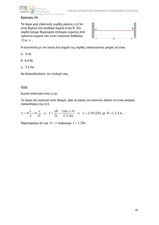 ΨΗΦΙΑΚΑ ΕΚΠΑΙΔΕΥΤΙΚΑ ΒΟΗΘΗΜΑΤΑ ΠΑΝΕΛΛΑΔΙΚΩΝ ΕΞΕΤΑΣΕΩΝ
42
Ερώτηση 34.
Τα άκρα μιας ελαστικής χορδής μήκους L=2,5m
είναι δεμένα στα σταθερά σημεία Α και Β. Στη
χορδή έχουμε δημιουργία στάσιμου κύματος από
τρέχοντα κύματα που είχαν ταχύτητα διάδοσης
12m / s .
Η συχνότητα με την οποία ένα σημείο της χορδής ταλαντώνεται μπορεί να είναι
α. 5 Hz
β. 4,4 Hz
γ. 7,2 Hz
Να δικαιολογήσετε την επιλογή σας.
Λύση
Σωστή απάντηση είναι η (γ).
Τα άκρα του σχοινιού είναι δεσμοί, άρα το μήκος του σχοινιού πρέπει να είναι ακέραιο
πολλαπλάσιο του λ/2.
 
λ υ υN 12m / s N
L N N f f 2,4N SI
2 2f 2L 2 2,5m

      

με Ν 1,2,3,4, 
Παρατηρούμε ότι για Ν 3 παίρνουμε f 7,2Hz
 