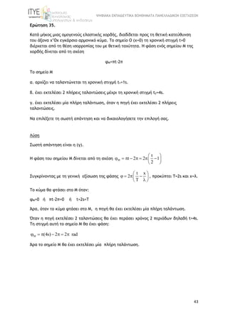 ΨΗΦΙΑΚΑ ΕΚΠΑΙΔΕΥΤΙΚΑ ΒΟΗΘΗΜΑΤΑ ΠΑΝΕΛΛΑΔΙΚΩΝ ΕΞΕΤΑΣΕΩΝ
43
Ερώτηση 35.
Κατά μήκος μιας ομογενούς ελαστικής χορδής, διαδίδεται προς τη θετική κατεύθυνση
του άξονα x’Ox εγκάρσιο αρμονικό κύμα. To σημείο Ο (x=0) τη χρονική στιγμή t=0
διέρχεται από τη θέση ισορροπίας του με θετική ταχύτητα. Η φάση ενός σημείου Μ της
χορδής δίνεται από τη σχέση
φΜ=πt-2π
Το σημείο Μ
α. αρχίζει να ταλαντώνεται τη χρονική στιγμή t1=1s.
β. έχει εκτελέσει 2 πλήρεις ταλαντώσεις μέχρι τη χρονική στιγμή t2=4s.
γ. έχει εκτελέσει μία πλήρη ταλάντωση, όταν η πηγή έχει εκτελέσει 2 πλήρεις
ταλαντώσεις.
Να επιλέξετε τη σωστή απάντηση και να δικαιολογήσετε την επιλογή σας.
Λύση
Σωστή απάντηση είναι η (γ).
H φάση του σημείου Μ δίνεται από τη σχέση
t
t 2 2 1
2

 
        
 
Συγκρίνοντας με τη γενική εξίσωση της φάσης
t x
2
 
    
  
, προκύπτει T=2s και x=λ.
Το κύμα θα φτάσει στο Μ όταν:
φΜ=0 ή πt-2π=0 ή t=2s=T
Άρα, όταν το κύμα φτάσει στο Μ, η πηγή θα έχει εκτελέσει μία πλήρη ταλάντωση.
Όταν η πηγή εκτελέσει 2 ταλαντώσεις θα έχει περάσει χρόνος 2 περιόδων δηλαδή t=4s.
Tη στιγμή αυτή το σημείο Μ θα έχει φάση:
(4s) 2 2 rad      
Άρα το σημείο Μ θα έχει εκτελέσει μία πλήρη ταλάντωση.
 