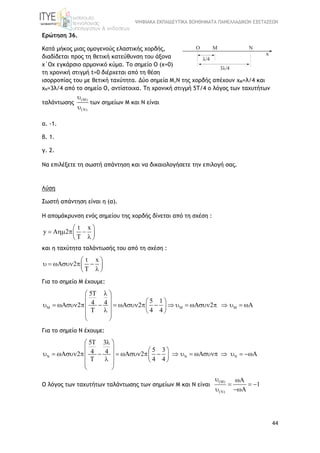 ΨΗΦΙΑΚΑ ΕΚΠΑΙΔΕΥΤΙΚΑ ΒΟΗΘΗΜΑΤΑ ΠΑΝΕΛΛΑΔΙΚΩΝ ΕΞΕΤΑΣΕΩΝ
44
Ερώτηση 36.
Κατά μήκος μιας ομογενούς ελαστικής χορδής,
διαδίδεται προς τη θετική κατεύθυνση του άξονα
x΄Ox εγκάρσιο αρμονικό κύμα. To σημείο Ο (x=0)
τη χρονική στιγμή t=0 διέρχεται από τη θέση
ισορροπίας του με θετική ταχύτητα. Δύο σημεία Μ,Ν της χορδής απέχουν xM=λ/4 και
xN=3λ/4 από τo σημείο Ο, αντίστοιχα. Τη χρονική στιγμή 5T/4 ο λόγος των ταχυτήτων
ταλάντωσης
(M)
(N)


των σημείων Μ και Ν είναι
α. -1.
β. 1.
γ. 2.
Να επιλέξετε τη σωστή απάντηση και να δικαιολογήσετε την επιλογή σας.
Λύση
Σωστή απάντηση είναι η (α).
Η απομάκρυνση ενός σημείου της χορδής δίνεται από τη σχέση :
t x
y A 2
T
 
    
 
και η ταχύτητα ταλάντωσής του από τη σχέση :
t x
A 2
T
 
      
 
Για το σημείο Μ έχουμε:
5
5 14 4A 2 A 2 2
T 4 4
  
  
   
                      
   
 
Για το σημείο Ν έχουμε:
5 3
5 34 4A 2 A 2
T 4 4
  
  
   
                     
   
 
Ο λόγος των ταχυτήτων ταλάντωσης των σημείων Μ και Ν είναι
(M)
(N)
1
 
  
 
 