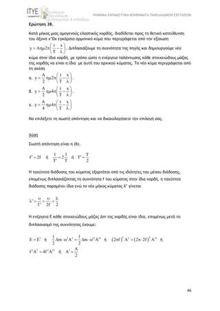 ΨΗΦΙΑΚΑ ΕΚΠΑΙΔΕΥΤΙΚΑ ΒΟΗΘΗΜΑΤΑ ΠΑΝΕΛΛΑΔΙΚΩΝ ΕΞΕΤΑΣΕΩΝ
46
Ερώτηση 38.
Κατά μήκος μιας ομογενούς ελαστικής χορδής, διαδίδεται προς τη θετική κατεύθυνση
του άξονα x’Ox εγκάρσιο αρμονικό κύμα που περιγράφεται από την εξίσωση
t x
y A 2
T
 
    
 
. Διπλασιάζουμε τη συχνότητα της πηγής και δημιουργούμε νέο
κύμα στην ίδια χορδή, με τρόπο ώστε η ενέργεια ταλάντωσης κάθε στοιχειώδους μάζας
της χορδής να είναι η ίδια με αυτή του αρχικού κύματος. Το νέο κύμα περιγράφεται από
τη σχέση
α.
A t x
y 2
2 T
 
    
 
.
β.
A t x
y 4
2 T
 
    
 
.
γ.
A t x
y 4
4 T
 
    
 
Να επιλέξετε τη σωστή απάντηση και να δικαιολογήσετε την επιλογή σας.
Λύση
Σωστή απάντηση είναι η (β).
1 1 T
f 2f 2 T
T T 2
ή ή   

Η ταχύτητα διάδοσης του κύματος εξαρτάται από τις ιδιότητες του μέσου διάδοσης,
επομένως διπλασιάζοντας τη συχνότητα f του κύματος στην ίδια χορδή, η ταχύτητα
διάδοσης παραμένει ίδια ενώ το νέο μήκος κύματος λ’ γίνεται
f ' 2f 2
  
   
H ενέργεια Ε κάθε στοιχειώδους μάζας Δm της χορδής είναι ίδια, επομένως μετά το
διπλασιασμό της συχνότητας έχουμε:
   
2 22 2 2 2 2 2
2 2 2 2
1 1
E E m A m A 2 f A 2 2f A
2 2
A
f A 4f A A
2
           
  
ή ή ή
ή
 