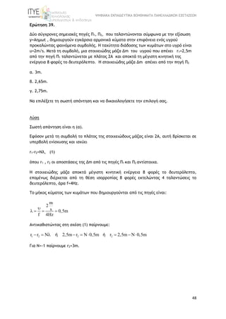 ΨΗΦΙΑΚΑ ΕΚΠΑΙΔΕΥΤΙΚΑ ΒΟΗΘΗΜΑΤΑ ΠΑΝΕΛΛΑΔΙΚΩΝ ΕΞΕΤΑΣΕΩΝ
48
Ερώτηση 39.
Δύο σύγχρονες σημειακές πηγές Π1, Π2, που ταλαντώνονται σύμφωνα με την εξίσωση
y=Aημωt , δημιουργούν εγκάρσια αρμονικά κύματα στην επιφάνεια ενός υγρού
προκαλώντας φαινόμενα συμβολής. Η ταχύτητα διάδοσης των κυμάτων στο υγρό είναι
υ=2m/s. Μετά τη συμβολή, μια στοιχειώδης μάζα Δm του υγρού που απέχει r1=2,5m
από την πηγή Π1 ταλαντώνεται με πλάτος 2Α και αποκτά τη μέγιστη κινητική της
ενέργεια 8 φορές το δευτερόλεπτο. H στοιχειώδης μάζα Δm απέχει από την πηγή Π2
α. 3m.
β. 2,65m.
γ. 2,75m.
Να επιλέξετε τη σωστή απάντηση και να δικαιολογήσετε την επιλογή σας.
Λύση
Σωστή απάντηση είναι η (α).
Εφόσον μετά τη συμβολή το πλάτος της στοιχειώδους μάζας είναι 2Α, αυτή βρίσκεται σε
υπερβολή ενίσχυσης και ισχύει
r1-r2=Nλ, (1)
όπου r1 , r2 οι αποστάσεις της Δm από τις πηγές Π1 και Π2 αντίστοιχα.
Η στοιχειώδης μάζα αποκτά μέγιστη κινητική ενέργεια 8 φορές το δευτερόλεπτο,
επομένως διέρχεται από τη θέση ισορροπίας 8 φορές εκτελώντας 4 ταλαντώσεις το
δευτερόλεπτο, άρα f=4Hz.
To μήκος κύματος των κυμάτων που δημιουργούνται από τις πηγές είναι:
m
2
s 0,5m
f 4Hz

   
Αντικαθιστώντας στη σχέση (1) παίρνουμε:
1 2 2 2r r N 2,5m r N 0,5m r 2,5m N 0,5m        ή ή
Για Ν=-1 παίρνουμε r2=3m.
 