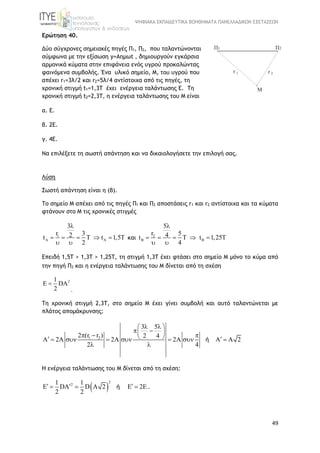 ΨΗΦΙΑΚΑ ΕΚΠΑΙΔΕΥΤΙΚΑ ΒΟΗΘΗΜΑΤΑ ΠΑΝΕΛΛΑΔΙΚΩΝ ΕΞΕΤΑΣΕΩΝ
49
Ερώτηση 40.
Δύο σύγχρονες σημειακές πηγές Π1, Π2, που ταλαντώνονται
σύμφωνα με την εξίσωση y=Aημωt , δημιουργούν εγκάρσια
αρμονικά κύματα στην επιφάνεια ενός υγρού προκαλώντας
φαινόμενα συμβολής. Ένα υλικό σημείο, Μ, του υγρού που
απέχει r1=3λ/2 και r2=5λ/4 αντίστοιχα από τις πηγές, τη
χρονική στιγμή t1=1,3T έχει ενέργεια ταλάντωσης Ε. Τη
χρονική στιγμή t2=2,3T, η ενέργεια ταλάντωσης του Μ είναι
α. Ε.
β. 2Ε.
γ. 4Ε.
Να επιλέξετε τη σωστή απάντηση και να δικαιολογήσετε την επιλογή σας.
Λύση
Σωστή απάντηση είναι η (β).
To σημείο Μ απέχει από τις πηγές Π1 και Π2 αποστάσεις r1 και r2 αντίστοιχα και τα κύματα
φτάνουν στο Μ τις χρονικές στιγμές
1
3
r 32t t 1,5T
2
 

     
 
και 2
5
r 54t t 1,25T
4
 

     
 
Επειδή 1,5Τ > 1,3T > 1,25Τ, τη στιγμή 1,3T έχει φτάσει στο σημείο Μ μόνο το κύμα από
την πηγή Π2 και η ενέργεια ταλάντωσης του Μ δίνεται από τη σχέση
21
DA
2
 
.
Tη χρονική στιγμή 2,3T, στο σημείο Μ έχει γίνει συμβολή και αυτό ταλαντώνεται με
πλάτος απομάκρυνσης:
1 2
3 5
2 (r r ) 2 4
A 2A 2A 2 A A 2
2 4
  
             
 
ή
Η ενέργεια ταλάντωσης του Μ δίνεται από τη σχέση:
 
2
21 1
DA D A 2 2E
2 2
      ή .
 