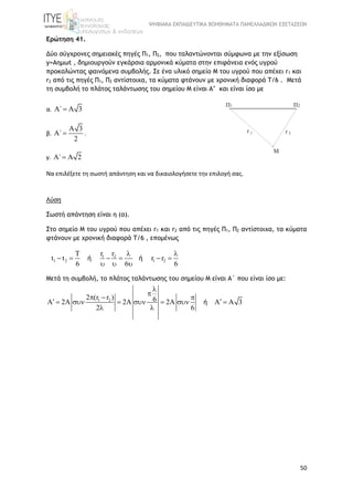 ΨΗΦΙΑΚΑ ΕΚΠΑΙΔΕΥΤΙΚΑ ΒΟΗΘΗΜΑΤΑ ΠΑΝΕΛΛΑΔΙΚΩΝ ΕΞΕΤΑΣΕΩΝ
50
Ερώτηση 41.
Δύο σύγχρονες σημειακές πηγές Π1, Π2, που ταλαντώνονται σύμφωνα με την εξίσωση
y=Aημωt , δημιουργούν εγκάρσια αρμονικά κύματα στην επιφάνεια ενός υγρού
προκαλώντας φαινόμενα συμβολής. Σε ένα υλικό σημείο M του υγρού που απέχει r1 και
r2 από τις πηγές Π1, Π2 αντίστοιχα, τα κύματα φτάνουν με χρονική διαφορά Τ/6 . Mετά
τη συμβολή το πλάτος ταλάντωσης του σημείου Μ είναι Α’ και είναι ίσο με
α. ΄ 3  
β.
3
΄
2

  .
γ. ΄ 2  
Να επιλέξετε τη σωστή απάντηση και να δικαιολογήσετε την επιλογή σας.
Λύση
Σωστή απάντηση είναι η (α).
Στο σημείο M του υγρού που απέχει r1 και r2 από τις πηγές Π1, Π2 αντίστοιχα, τα κύματα
φτάνουν με χρονική διαφορά Τ/6 , επομένως
1 2
1 2 1 2
T r r
t t r r
6 6 6
 
     
  
ή ή
Mετά τη συμβολή, το πλάτος ταλάντωσης του σημείου Μ είναι Α΄ που είναι ίσο με:
1 22 (r r ) 6A 2A 2A 2A A A 3
2 6


  
       
 
ή
 