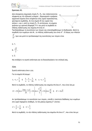 ΨΗΦΙΑΚΑ ΕΚΠΑΙΔΕΥΤΙΚΑ ΒΟΗΘΗΜΑΤΑ ΠΑΝΕΛΛΑΔΙΚΩΝ ΕΞΕΤΑΣΕΩΝ
51
Ερώτηση 42.
Δύο σύγχρονες σημειακές πηγές Π1, Π2, που ταλαντώνονται
σύμφωνα με την εξίσωση y=Aημωt , δημιουργούν εγκάρσια
αρμονικά κύματα στην επιφάνεια ενός υγρού προκαλώντας
φαινόμενα συμβολής. Σε ένα σημείο M του υγρού που
απέχει r1 και r2 από τις πηγές Π1, Π2 αντίστοιχα, τα κύματα
φτάνουν με χρονική διαφορά Τ/4 και μετά τη συμβολή το
πλάτος ταλάντωσης του σημείου Μ είναι Α’.
Τριπλασιάζουμε τη συχνότητα των πηγών και επαναλαμβάνουμε τη διαδικασία. Μετά τη
συμβολή των κυμάτων στο Μ , το πλάτος ταλάντωσής του είναι Α’’. O λόγος των πλατών


πριν και μετά το τριπλασιασμό της συχνότητας των πηγών είναι
α. 1.
β.
2
2
.
γ. 2.
Να επιλέξετε τη σωστή απάντηση και να δικαιολογήσετε την επιλογή σας.
Λύση
Σωστή απάντηση είναι η (a).
Για το σημείο Μ έχουμε:
1 2
1 2 1 2
T r r
t t r r
4 4 4
 
     
  
ή ή
Mετά τη συμβολή, το πλάτος ταλάντωσης του σημείου Μ είναι Α’, που είναι ίσο με:
1 22 (r r ) 4A 2A 2A 2A A A 2
2 4


  
       
 
ή
Αν τριπλασιάσουμε τη συχνότητα των πηγών, επειδή η ταχύτητα διάδοσης των κυμάτων
στο υγρό παραμένει σταθερή, το νέο μήκος κύματος λ’ γίνεται:
f 3f 3
  
     

ή
Mετά τη συμβολή, το νέο πλάτος ταλάντωσης του σημείου Μ είναι Α’’, που είναι ίσο με:
 