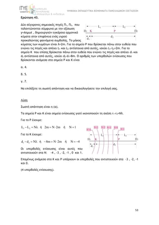 ΨΗΦΙΑΚΑ ΕΚΠΑΙΔΕΥΤΙΚΑ ΒΟΗΘΗΜΑΤΑ ΠΑΝΕΛΛΑΔΙΚΩΝ ΕΞΕΤΑΣΕΩΝ
53
Ερώτηση 43.
Δύο σύγχρονες σημειακές πηγές Π1, Π2, που
ταλαντώνονται σύμφωνα με την εξίσωση
y=Aημωt , δημιουργούν εγκάρσια αρμονικά
κύματα στην επιφάνεια ενός υγρού
προκαλώντας φαινόμενα συμβολής. Το μήκος
κύματος των κυμάτων είναι λ=2m. Για το σημείο P που βρίσκεται πάνω στην ευθεία που
ενώνει τις πηγές και απέχει L1 και L2 αντίστοιχα από αυτές, ισχύει L1-L2=2m. Για το
σημείο K που επίσης βρίσκεται πάνω στην ευθεία που ενώνει τις πηγές και απέχει d1 και
d2 αντίστοιχα από αυτές, ισχύει d2-d1=8m. Ο αριθμός των υπερβολών ενίσχυσης που
βρίσκονται ανάμεσα στα σημεία Ρ και Κ είναι
α. 4.
β. 5.
γ. 7.
Να επιλέξετε τη σωστή απάντηση και να δικαιολογήσετε την επιλογή σας.
Λύση
Σωστή απάντηση είναι η (α).
Τα σημεία Ρ και Κ είναι σημεία ενίσχυσης γιατί ικανοποιούν τη σχέση r1-r2=Nλ.
Για το Ρ έχουμε:
1 2L L N 2m N 2m N 1     ή ή
Για το Κ έχουμε:
1 2d d N 8m N 2m N 4       ή ή
Οι υπερβολές ενίσχυσης είναι αυτές που
αντιστοιχούν στα Ν: -4 , -3 , -2, -1 , 0 και 1.
Επομένως ανάμεσα στα Κ και Ρ υπάρχουν οι υπερβολές που αντιστοιχούν στα -3 , -2, -1
και 0.
(4 υπερβολές ενίσχυσης).
 