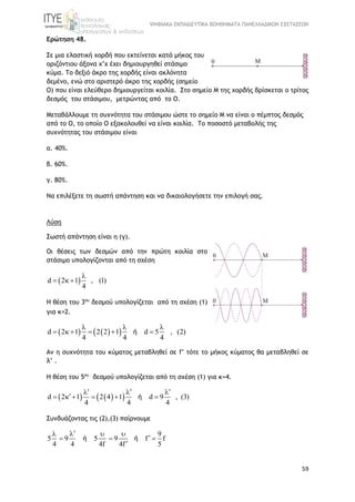 ΨΗΦΙΑΚΑ ΕΚΠΑΙΔΕΥΤΙΚΑ ΒΟΗΘΗΜΑΤΑ ΠΑΝΕΛΛΑΔΙΚΩΝ ΕΞΕΤΑΣΕΩΝ
59
Ερώτηση 48.
Σε μια ελαστική χορδή που εκτείνεται κατά μήκος του
οριζόντιου άξονα x’x έχει δημιουργηθεί στάσιμο
κύμα. Το δεξιό άκρο της χορδής είναι ακλόνητα
δεμένο, ενώ στο αριστερό άκρο της χορδής (σημείο
Ο) που είναι ελεύθερο δημιουργείται κοιλία. Στο σημείο Μ της χορδής βρίσκεται ο τρίτος
δεσμός του στάσιμου, μετρώντας από το Ο.
Μεταβάλλουμε τη συχνότητα του στάσιμου ώστε το σημείο Μ να είναι ο πέμπτος δεσμός
από το Ο, το οποίο Ο εξακολουθεί να είναι κοιλία. Το ποσοστό μεταβολής της
συχνότητας του στάσιμου είναι
α. 40%.
β. 60%.
γ. 80%.
Να επιλέξετε τη σωστή απάντηση και να δικαιολογήσετε την επιλογή σας.
Λύση
Σωστή απάντηση είναι η (γ).
Οι θέσεις των δεσμών από την πρώτη κοιλία στο
στάσιμο υπολογίζονται από τη σχέση
 d 2 1 , (1)
4

  
Η θέση του 3oυ
δεσμού υπολογίζεται από τη σχέση (1)
για κ=2.
    d 2 1 2 2 1 d 5 , (2)
4 4 4
  
     ή
Αν η συχνότητα του κύματος μεταβληθεί σε f’ τότε το μήκος κύματος θα μεταβληθεί σε
λ’ .
Η θέση του 5oυ
δεσμού υπολογίζεται από τη σχέση (1) για κ=4.
    d 2 1 2 4 1 d 9 , (3)
4 4 4
    
     ή
Συνδυάζοντας τις (2),(3) παίρνουμε
9
5 9 5 9 f f
4 4 4f 4f 5
   
  

ή ή
 