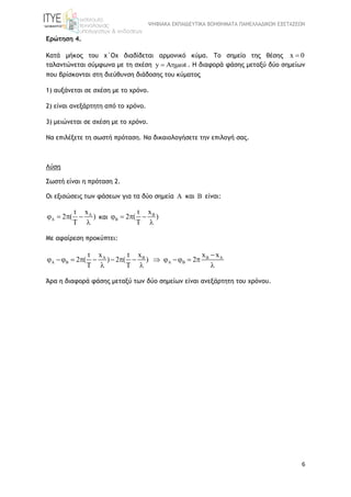 ΨΗΦΙΑΚΑ ΕΚΠΑΙΔΕΥΤΙΚΑ ΒΟΗΘΗΜΑΤΑ ΠΑΝΕΛΛΑΔΙΚΩΝ ΕΞΕΤΑΣΕΩΝ
6
Ερώτηση 4.
Κατά μήκος του χ΄Οχ διαδίδεται αρμονικό κύμα. Το σημείο της θέσης x 0
ταλαντώνεται σύμφωνα με τη σχέση y A t  . Η διαφορά φάσης μεταξύ δύο σημείων
που βρίσκονται στη διεύθυνση διάδοσης του κύματος
1) αυξάνεται σε σχέση με το χρόνο.
2) είναι ανεξάρτητη από το χρόνο.
3) μειώνεται σε σχέση με το χρόνο.
Να επιλέξετε τη σωστή πρόταση. Να δικαιολογήσετε την επιλογή σας.
Λύση
Σωστή είναι η πρόταση 2.
Οι εξισώσεις των φάσεων για τα δύο σημεία A και B είναι:
Axt
2 ( )
T
   

και Bxt
2 ( )
T
   

Με αφαίρεση προκύπτει:
A B B A
B B
x x x xt t
2 ( ) 2 ( ) 2
T T
 

            
  
Άρα η διαφορά φάσης μεταξύ των δύο σημείων είναι ανεξάρτητη του χρόνου.
 