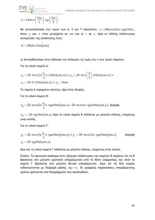 ΨΗΦΙΑΚΑ ΕΚΠΑΙΔΕΥΤΙΚΑ ΒΟΗΘΗΜΑΤΑ ΠΑΝΕΛΛΑΔΙΚΩΝ ΕΞΕΤΑΣΕΩΝ
62
2 x 2 t
y 2A
T
    
     
   
.
Με αντικατάσταση των τιμών των Α, λ και Τ προκύπτει: y 20 (2 x) (10 t)     ,
όπου y και x είναι μετρημένα σε cm και το t σε s . Άρα το πλάτος ταλάντωσης
συναρτήσει της απόστασης είναι:
 A' 20 2 x cm  
γ) Αντικαθιστούμε στην εξίσωση του στάσιμου τις τιμές του x των τριών σημείων.
Για το υλικό σημείο Α:
   
 
A
A A
A A
x
y 20 (2 ) (10 t) cm,s y 20 (10 t) cm,s
2
y 20 0 (10 t) cm,s y 0cm
 
           
  
     
Το σημείο Α παραμένει ακίνητο, άρα είναι δεσμός.
Για το υλικό σημείο Β:
   B
B
x
y 20 (2 ) (10 t) cm,s 20 ( ) (10 t) cm,s         

, δηλαδή
By 20 10 t(cm,s)    .Άρα το υλικό σημείο Β πάλλεται με μέγιστο πλάτος, επομένως
είναι κοιλία.
Για το υλικό σημείο Γ:
   
x
y 20 (2 ) (10 t) cm,s y 20 (2 ) (10 t) cm,s
           

δηλαδή
 y 20 10 t cm,s    .
Άρα και το υλικό σημείο Γ πάλλεται με μέγιστο πλάτος, επομένως είναι κοιλία.
Σχόλιο: To αρνητικό πρόσημο στην εξίσωση ταλάντωσης του σημείου Β σημαίνει ότι το Β
βρίσκεται στη μέγιστη αρνητική απομάκρυνση από τη θέση ισορροπίας του όταν το
σημείο Γ βρίσκεται στη μέγιστη θετική απομάκρυνση. Λέμε ότι τα δύο σημεία
ταλαντώνονται με διαφορά φάσης Δ  . Οι γραφικές παραστάσεις απομάκρυνσης
χρόνου φαίνονται στα διαγράμματα που ακολουθούν.
 