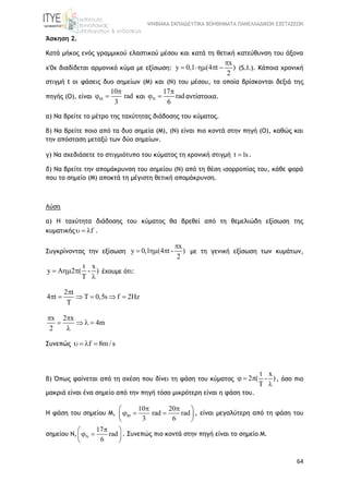 ΨΗΦΙΑΚΑ ΕΚΠΑΙΔΕΥΤΙΚΑ ΒΟΗΘΗΜΑΤΑ ΠΑΝΕΛΛΑΔΙΚΩΝ ΕΞΕΤΑΣΕΩΝ
64
Άσκηση 2.
Κατά μήκος ενός γραμμικού ελαστικού μέσου και κατά τη θετική κατεύθυνση του άξονα
x'0x διαδίδεται αρμονικό κύμα με εξίσωση:
x
y 0,1 (4 t )
2

    (S.I.). Κάποια χρονική
στιγμή t οι φάσεις δυο σημείων (Μ) και (Ν) του μέσου, τα οποία βρίσκονται δεξιά της
πηγής (Ο), είναι
10
rad
3


  και
17
rad
6


  αντίστοιχα.
α) Να βρείτε το μέτρο της ταχύτητας διάδοσης του κύματος.
β) Να βρείτε ποιο από τα δυο σημεία (Μ), (Ν) είναι πιο κοντά στην πηγή (Ο), καθώς και
την απόσταση μεταξύ των δύο σημείων.
γ) Να σχεδιάσετε το στιγμιότυπο του κύματος τη χρονική στιγμή t 1s .
δ) Να βρείτε την απομάκρυνση του σημείου (Ν) από τη θέση ισορροπίας του, κάθε φορά
που το σημείο (Μ) αποκτά τη μέγιστη θετική απομάκρυνση.
Λύση
α) Η ταχύτητα διάδοσης του κύματος θα βρεθεί από τη θεμελιώδη εξίσωση της
κυματικής f   .
Συγκρίνοντας την εξίσωση
x
y 0,1 (4 t - )
2

   με τη γενική εξίσωση των κυμάτων,
t x
y A 2 ( - )
T
  

έχουμε ότι:
2 t
4 t T 0,5s f 2Hz
T

     
x 2 x
4m
2
 
   

Συνεπώς f 8m/ s   
β) Όπως φαίνεται από τη σχέση που δίνει τη φάση του κύματος
t x
2 ( - )
T
  

, όσο πιο
μακριά είναι ένα σημείο από την πηγή τόσο μικρότερη είναι η φάση του.
H φάση του σημείου Μ,
10 20
rad rad
3 6

  
   
 
, είναι μεγαλύτερη από τη φάση του
σημείου Ν,
17
rad
6

 
  
 
. Συνεπώς πιο κοντά στην πηγή είναι το σημείο Μ.
 