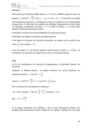 ΨΗΦΙΑΚΑ ΕΚΠΑΙΔΕΥΤΙΚΑ ΒΟΗΘΗΜΑΤΑ ΠΑΝΕΛΛΑΔΙΚΩΝ ΕΞΕΤΑΣΕΩΝ
66
Άσκηση 3.
Κατά μήκος μιας ελαστικής χορδής μήκους L 16,25cm διαδίδεται αρμονικό κύμα της
μορφής:
2 x
y 8 (10 t )
5

    όπου x , y σε cm και t σε s . Το ένα άκρο της χορδής
είναι στερεωμένο ακλόνητα, με αποτέλεσμα το κύμα να ανακλαστεί και να δημιουργηθεί
στάσιμο κύμα. Το άλλο άκρο της χορδής είναι ελεύθερο, δημιουργείται σε αυτό κοιλία
και θεωρούμε ότι βρίσκεται στη θέση x 0 . Η κοιλία της θέσης x 0 εκτελεί απλή
αρμονική ταλάντωση χωρίς αρχική φάση.
α) Να βρείτε το μέτρο της ταχύτητας διάδοσης του αρμονικού κύματος.
β) Να βρείτε τον αριθμό των κοιλιών που δημιουργούνται.
γ) Να βρείτε την εξίσωση της ταχύτητας συναρτήσει του χρόνου για την κοιλία Κ που
απέχει
2

από το σημείο x 0 .
δ) Αν ένα σημείο  του θετικού ημιάξονα ταλαντώνεται με πλάτος 0 8 3cm  , να
υπολογίσετε την απόσταση του σημείου αυτού από τον πλησιέστερο δεσμό.
Λύση
α) Για να υπολογίσουμε την ταχύτητα θα εφαρμόσουμε τη θεμελιώδη εξίσωση της
κυματικής.
Γράφουμε τη δοθείσα εξίσωση σε μορφή αντίστοιχη της γενικής εξίσωσης του
αρμονικού κύματος
x
y A 2 (f t )    

Έχουμε
2 x
y 8 (10 t )
5

    
x
y 8 2 (5t ) (cm,s)
5
   
Από τη σύγκριση των δύο εξισώσεων παίρνουμε:
2 f 10   , συνεπώς f 5Hz και
2 2
5
 


, συνεπώς 5cm 
Άρα
cm
f 25
s
   
β) Το σημείο ανάκλασης είναι ακλόνητο , άρα σε αυτό δημιουργείται δεσμός. Στο
ελεύθερο άκρο δημιουργείται κοιλία. Επειδή σε ένα στάσιμο, ο δεσμός από την κοιλία
 