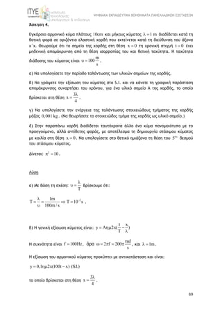 ΨΗΦΙΑΚΑ ΕΚΠΑΙΔΕΥΤΙΚΑ ΒΟΗΘΗΜΑΤΑ ΠΑΝΕΛΛΑΔΙΚΩΝ ΕΞΕΤΑΣΕΩΝ
69
Άσκηση 4.
Εγκάρσιο αρμονικό κύμα πλάτους 10cm και μήκους κύματος 1 m  διαδίδεται κατά τη
θετική φορά σε οριζόντια ελαστική χορδή που εκτείνεται κατά τη διεύθυνση του άξονα
x΄x. Θεωρούμε ότι το σημείο της χορδής στη θέση x 0 τη χρονική στιγμή t 0 έχει
μηδενική απομάκρυνση από τη θέση ισορροπίας του και θετική ταχύτητα. Η ταχύτητα
διάδοσης του κύματος είναι
m
100
s
  .
α) Να υπολογίσετε την περίοδο ταλάντωσης των υλικών σημείων της χορδής.
β) Να γράψετε την εξίσωση του κύματος στο S.I. και να κάνετε τη γραφική παράσταση
απομάκρυνσης συναρτήσει του χρόνου, για ένα υλικό σημείο Α της χορδής, το οποίο
βρίσκεται στη θέση
3
x
4

 .
γ) Να υπολογίσετε την ενέργεια της ταλάντωσης στοιχειώδους τμήματος της χορδής
μάζας 0,001 kg. (Να θεωρήσετε το στοιχειώδες τμήμα της χορδής ως υλικό σημείο.)
δ) Στην παραπάνω χορδή διαδίδεται ταυτόχρονα άλλο ένα κύμα πανομοιότυπο με το
προηγούμενο, αλλά αντίθετης φοράς, με αποτέλεσμα τη δημιουργία στάσιμου κύματος
με κοιλία στη θέση x 0 . Να υπολογίσετε στο θετικό ημιάξονα τη θέση του 5
δεσμού
του στάσιμου κύματος.
Δίνεται: 2
10  .
Λύση
α) Με βάση τη σχέση:
T

  βρίσκουμε ότι:
21m
T T 10 s
100m / s

   

.
β) Η γενική εξίσωση κύματος είναι:
t x
y A 2 ( )
T
   

Η συχνότητα είναι
rad
f 100Hz, 2 f 200
s
     άρα , και 1m  .
Η εξίσωση του αρμονικού κύματος προκύπτει με αντικατάσταση και είναι:
y 0,1 2 (100t x) (S.I.)   
το οποίο βρίσκεται στη θέση
3
x
4

 .
 