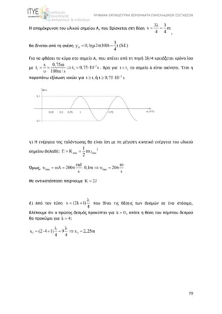 ΨΗΦΙΑΚΑ ΕΚΠΑΙΔΕΥΤΙΚΑ ΒΟΗΘΗΜΑΤΑ ΠΑΝΕΛΛΑΔΙΚΩΝ ΕΞΕΤΑΣΕΩΝ
70
Η απομάκρυνση του υλικού σημείου Α, που βρίσκεται στη θέση
3 3
x m
4 4

 
,
θα δίνεται από τη σχέση A
3
y 0,1 2 (100t ) (S.I.)
4
   
Για να φθάσει το κύμα στο σημείο Α, που απέχει από τη πηγή 3λ/4 χρειάζεται χρόνο ίσο
με
2
1 1
x 0,75m
t t 0,75 10 s
100m / s

    

. Άρα για 1t t το σημείο Α είναι ακίνητο. Έτσι η
παραπάνω εξίσωση ισχύει για 2
1t t t 0,75 10 s
  ή
γ) Η ενέργεια της ταλάντωσης θα είναι ίση με τη μέγιστη κινητική ενέργεια του υλικού
σημείου δηλαδή:
2
max max
1
E K m
2
  
Όμως, max max
rad m
A 200 0,1m 20
s s
         
Με αντικατάσταση παίρνουμε K 2J
δ) Από τον τύπο x (2k 1)
4

  που δίνει τις θέσεις των δεσμών σε ένα στάσιμο,
βλέπουμε ότι ο πρώτος δεσμός προκύπτει για k 0 , οπότε η θέση του πέμπτου δεσμού
θα προκύψει για k 4 :
5 5x (2 4 1) 9 x 2,25m
4 4
 
     
 