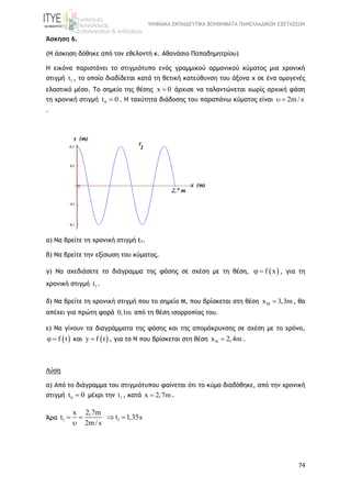 ΨΗΦΙΑΚΑ ΕΚΠΑΙΔΕΥΤΙΚΑ ΒΟΗΘΗΜΑΤΑ ΠΑΝΕΛΛΑΔΙΚΩΝ ΕΞΕΤΑΣΕΩΝ
74
Άσκηση 6.
(Η άσκηση δόθηκε από τον εθελοντή κ. Αθανάσιο Παπαδημητρίου)
Η εικόνα παριστάνει το στιγμιότυπο ενός γραμμικού αρμονικού κύματος μια χρονική
στιγμή 1t , το οποίο διαδίδεται κατά τη θετική κατεύθυνση του άξονα x σε ένα ομογενές
ελαστικό μέσο. Το σημείο της θέσης x 0 άρχισε να ταλαντώνεται χωρίς αρχική φάση
τη χρονική στιγμή 0t 0 . Η ταχύτητα διάδοσης του παραπάνω κύματος είναι 2m/ s 
.
α) Να βρείτε τη χρονική στιγμή t1.
β) Να βρείτε την εξίσωση του κύματος.
γ) Να σχεδιάσετε το διάγραμμα της φάσης σε σχέση με τη θέση,  f x  , για τη
χρονική στιγμή 1t .
δ) Να βρείτε τη χρονική στιγμή που το σημείο Μ, που βρίσκεται στη θέση x 3,3m  , θα
απέχει για πρώτη φορά 0,1m από τη θέση ισορροπίας του.
ε) Να γίνουν τα διαγράμματα της φάσης και της απομάκρυνσης σε σχέση με το χρόνο,
 f t  και  y f t , για το Ν που βρίσκεται στη θέση x 2,4m  .
Λύση
α) Από το διάγραμμα του στιγμιότυπου φαίνεται ότι το κύμα διαδόθηκε, από την χρονική
στιγμή 0t 0 μέχρι την 1t , κατά x 2,7m .
Άρα 1 1
x 2,7m
t t 1,35s
2m / s
   

 