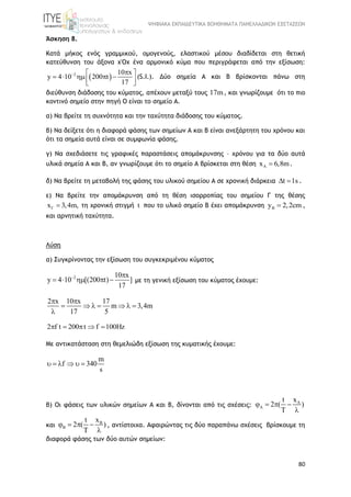 ΨΗΦΙΑΚΑ ΕΚΠΑΙΔΕΥΤΙΚΑ ΒΟΗΘΗΜΑΤΑ ΠΑΝΕΛΛΑΔΙΚΩΝ ΕΞΕΤΑΣΕΩΝ
80
Άσκηση 8.
Κατά μήκος ενός γραμμικού, ομογενούς, ελαστικού μέσου διαδίδεται στη θετική
κατεύθυνση του άξονα χ'Οχ ένα αρμονικό κύμα που περιγράφεται από την εξίσωση:
 2 10 x
y 4 10 200 t
17
  
      
(S.I.). Δύο σημεία Α και Β βρίσκονται πάνω στη
διεύθυνση διάδοσης του κύματος, απέχουν μεταξύ τους 17m, και γνωρίζουμε ότι το πιο
κοντινό σημείο στην πηγή Ο είναι το σημείο Α.
α) Nα βρείτε τη συχνότητα και την ταχύτητα διάδοσης του κύματος.
β) Να δείξετε ότι η διαφορά φάσης των σημείων Α και Β είναι ανεξάρτητη του χρόνου και
ότι τα σημεία αυτά είναι σε συμφωνία φάσης.
γ) Να σχεδιάσετε τις γραφικές παραστάσεις απομάκρυνσης – χρόνου για τα δύο αυτά
υλικά σημεία Α και Β, αν γνωρίζουμε ότι το σημείο Α βρίσκεται στη θέση Ax 6,8m .
δ) Να βρείτε τη μεταβολή της φάσης του υλικού σημείου Α σε χρονική διάρκεια t 1s  .
ε) Να βρείτε την απομάκρυνση από τη θέση ισορροπίας του σημείου Γ της θέσης
x 3,4m,  τη χρονική στιγμή t που το υλικό σημείο Β έχει απομάκρυνση By 2,2cm ,
και αρνητική ταχύτητα.
Λύση
α) Συγκρίνοντας την εξίσωση του συγκεκριμένου κύματος
2 10 x
y 4 10 [(200 t) ]
17
 
     με τη γενική εξίσωση του κύματος έχουμε:
2 x 10 x 17
m 3,4m
17 5
 
      

2 f t 200 t f 100Hz    
Με αντικατάσταση στη θεμελιώδη εξίσωση της κυματικής έχουμε:
m
f 340
s
     
β) Οι φάσεις των υλικών σημείων Α και Β, δίνονται από τις σχέσεις: Axt
2 ( )
T
   

και Bxt
2 ( )
T
   

, αντίστοιχα. Αφαιρώντας τις δύο παραπάνω σχέσεις βρίσκουμε τη
διαφορά φάσης των δύο αυτών σημείων:
 
