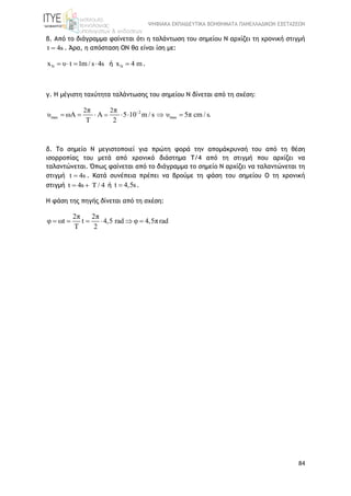 ΨΗΦΙΑΚΑ ΕΚΠΑΙΔΕΥΤΙΚΑ ΒΟΗΘΗΜΑΤΑ ΠΑΝΕΛΛΑΔΙΚΩΝ ΕΞΕΤΑΣΕΩΝ
84
β. Από το διάγραμμα φαίνεται ότι η ταλάντωση του σημείου Ν αρχίζει τη χρονική στιγμή
t 4s . Άρα, η απόσταση ΟΝ θα είναι ίση με:
Nx υ t 1m / s 4s    ή Nx 4 m .
γ. H μέγιστη ταχύτητα ταλάντωσης του σημείου Ν δίνεται από τη σχέση:
2
max max
2 2π π
υ ωA A 5 10 m / s υ 5π cm / s.
Τ 2

      
δ. Το σημείο Ν μεγιστοποιεί για πρώτη φορά την απομάκρυνσή του από τη θέση
ισορροπίας του μετά από χρονικό διάστημα Τ/4 από τη στιγμή που αρχίζει να
ταλαντώνεται. Όπως φαίνεται από το διάγραμμα το σημείο Ν αρχίζει να ταλαντώνεται τη
στιγμή t 4s . Κατά συνέπεια πρέπει να βρούμε τη φάση του σημείου Ο τη χρονική
στιγμή t 4s Τ / 4  ή t 4,5s .
H φάση της πηγής δίνεται από τη σχέση:
2π 2π
φ ωt t 4,5 rad φ 4,5πrad
T 2
     
 