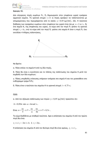 ΨΗΦΙΑΚΑ ΕΚΠΑΙΔΕΥΤΙΚΑ ΒΟΗΘΗΜΑΤΑ ΠΑΝΕΛΛΑΔΙΚΩΝ ΕΞΕΤΑΣΕΩΝ
85
Άσκηση 10.
Δύο σύγχρονες πηγές κυμάτων Π1, Π2 δημιουργούν στην επιφάνεια υγρού εγκάρσια
αρμονικά κύματα. Τη χρονική στιγμή t 0 οι πηγές αρχίζουν να ταλαντώνονται με
απομακρύνσεις που περιγράφονται από τη σχέση  y 0,05 ημ 4πt , (SI). Η ταχύτητα
διάδοσης των εγκαρσίων κυμάτων στην επιφάνεια του υγρού είναι ίση με υ 2 m / s . Σε
ένα σημείο K, της επιφάνειας του υγρού, το κύμα από την πηγή Π1 φτάνει τη χρονική
στιγμή 1t 1s , ενώ το κύμα από την πηγή Π2 φτάνει στο σημείο Κ όταν η πηγή Π2 έχει
εκτελέσει 4 πλήρεις ταλαντώσεις.
Να βρείτε:
α. Πόσο απέχει το σημείο Κ από τις δύο πηγές.
β. Πόση θα είναι η συχνότητα και το πλάτος της ταλάντωσης του σημείου Κ μετά την
συμβολή των δύο κυμάτων;
γ. Πόσες υπερβολές ενίσχυσης υπάρχουν ανάμεσα στο σημείο Κ και την μεσοκάθετο στο
ευθύγραμμο τμήμα Π1Π2;
δ. Πόση είναι η ταχύτητα του σημείου Κ τη χρονική στιγμή t 4,75 s ;
Λύση
α. Από την εξίσωση ταλάντωσης των πηγών  y 0,05 ημ 4πt προκύπτει ότι:
Α 0,05m  και ω 4πrad / s .
Eίναι
2 2 2π π π
ω T s T 0,5s
Τ ω 4π
     .
Το κύμα διαδίδεται με σταθερή ταχύτητα. Άρα η απόσταση του σημείου Κ από την πρώτη
πηγή θα είναι:
1 1r υ t 2m / s 1s    ή 1r 2m .
H απόσταση του σημείου Κ από την δεύτερη πηγή θα είναι ομοίως, 2 2r υ t  .
Π1 Π2
Κ
 