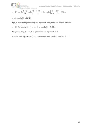 ΨΗΦΙΑΚΑ ΕΚΠΑΙΔΕΥΤΙΚΑ ΒΟΗΘΗΜΑΤΑ ΠΑΝΕΛΛΑΔΙΚΩΝ ΕΞΕΤΑΣΕΩΝ
87
2 1 1 2t t
y 2A συν ημ2 0,1 ημ2
r r r r 2 4
2π π π (SI)
2λ Τ 2λ 0,5 2
  
    
       
   
 y 0,1 ημ2 2tπ 3 (SI)   .
Άρα, η εξίσωση της ταχύτητας του σημείου Κ συναρτήσει του χρόνου θα είναι:
   υ 0,1 2 2t 2 2t4π συν π 3 υ 0,4π συν π 3 (SI)        .
Τη χρονική στιγμή t 4,75 s η ταχύτητα του σημείου Κ είναι
 υ 2 2 4,750,4π συν π 3 0,4π συν13π 0,4π συνπ υ -0,4π m / s         .
 