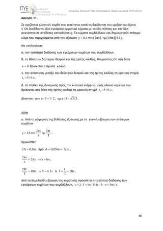 ΨΗΦΙΑΚΑ ΕΚΠΑΙΔΕΥΤΙΚΑ ΒΟΗΘΗΜΑΤΑ ΠΑΝΕΛΛΑΔΙΚΩΝ ΕΞΕΤΑΣΕΩΝ
88
Άσκηση 11.
Σε οριζόντια ελαστική χορδή που εκτείνεται κατά τη διεύθυνση του οριζόντιου άξονα
x΄Ox διαδίδονται δύο εγκάρσια αρμονικά κύματα με το ίδιο πλάτος και την ίδια
συχνότητα σε αντίθετες κατευθύνσεις. Τα κύματα συμβάλλουν και δημιουργούν στάσιμο
κύμα που περιγράφεται από την εξίσωση     y 0,1 συν 2πx ημ 10πt   S.I.  .
Να υπολογίσετε
α. την ταχύτητα διάδοσης των εγκάρσιων κυμάτων που συμβάλλουν.
β. τη θέση του δεύτερου δεσμού και της τρίτης κοιλίας, θεωρώντας ότι στη θέση
x 0 βρίσκεται η πρώτη κοιλία.
γ. την απόσταση μεταξύ του δεύτερου δεσμού και της τρίτης κοιλίας τη χρονική στιγμή
1t 5/ 6 s .
δ. το πηλίκο της δυναμικής προς την κινητική ενέργεια, ενός υλικού σημείου που
βρίσκεται στη θέση της τρίτης κοιλίας τη χρονική στιγμή 1t 5/ 6 s .
Δίνονται: συν π / 3 1/ 2 , ημ π / 3 3 2 .
Λύση
α. Από τη σύγκριση της δοθείσας εξίσωσης με τη γενική εξίσωση των στάσιμων
κυμάτων
2πx 2 t
y 2Aσυν ημ
λ
π
Τ
 .
προκύπτει:
2Α 0,1m , άρα Α 0,05m 5cm  ,
2πx
λ
2πx λ 1m  ,
2 t
t T 0,2s
π
10π
Τ
   ή
1
5Hzf
Τ
 .
Από τη θεμελιώδη εξίσωση της κυματικής προκύπτει η ταχύτητα διάδοσης των
εγκάρσιων κυμάτων που συμβάλλουν, υ λ f 1m 5Hz    ή υ 5m / s .
 