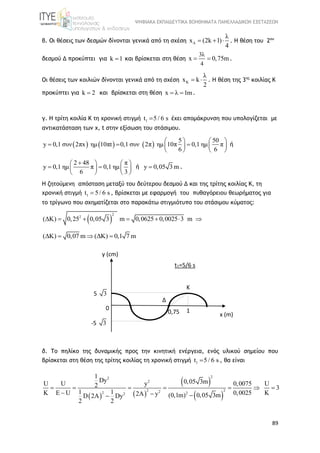 ΨΗΦΙΑΚΑ ΕΚΠΑΙΔΕΥΤΙΚΑ ΒΟΗΘΗΜΑΤΑ ΠΑΝΕΛΛΑΔΙΚΩΝ ΕΞΕΤΑΣΕΩΝ
89
β. Οι θέσεις των δεσμών δίνονται γενικά από τη σχέση Δ
λ
x (2k 1)
4
   . H θέση του 2ου
δεσμού Δ προκύπτει για k 1 και βρίσκεται στη θέση
3λ
4
x 0,75m  .
Οι θέσεις των κοιλιών δίνονται γενικά από τη σχέση Κ
λ
x k
2
  . Η θέση της 3ης
κοιλίας Κ
προκύπτει για k 2 και βρίσκεται στη θέση x λ 1m  .
γ. Η τρίτη κοιλία Κ τη χρονική στιγμή 1t 5/ 6 s έχει απομάκρυνση που υπολογίζεται με
αντικατάσταση των x, t στην εξίσωση του στάσιμου.
     
5 50
y 0,1 συν 2πx ημ 10πt  0,1 συν 2π ημ 10π 0,1 ημ π
6 6
   
     
   
ή
2 48 π
y 0,1 ημ π 0,1 ημ
6 3
   
    
   
ή y 0,05 3 m .
Η ζητούμενη απόσταση μεταξύ του δεύτερου δεσμού Δ και της τρίτης κοιλίας Κ, τη
χρονική στιγμή 1t 5/ 6 s , βρίσκεται με εφαρμογή του πυθαγόρειου θεωρήματος για
το τρίγωνο που σχηματίζεται στο παρακάτω στιγμιότυπο του στάσιμου κύματος:
 
2
2
(ΔΚ) 0,25 m 0,0625 0,0025 33 m0,05     
(ΔΚ) 0,07 m (ΔΚ) 0,1 7 m  
δ. Το πηλίκο της δυναμικής προς την κινητική ενέργεια, ενός υλικού σημείου που
βρίσκεται στη θέση της τρίτης κοιλίας τη χρονική στιγμή 1t 5/ 6 s , θα είναι
   
 
 
2
2
2 22 2
2
2
2
0,05 3m
(0,1m)
1
Dy
U U y 0,0075 U2 3
1 1K Ε U 0,0025 K2A yD 2A Dy
2
0,05 3m
2
      
  
y (cm)
5 3
x (m)
1
Κ
0,75
0
-5 3
t1=5/6 s
Δ
 