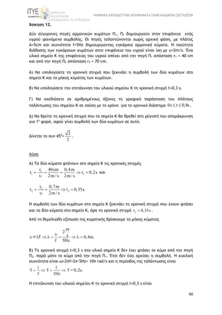 ΨΗΦΙΑΚΑ ΕΚΠΑΙΔΕΥΤΙΚΑ ΒΟΗΘΗΜΑΤΑ ΠΑΝΕΛΛΑΔΙΚΩΝ ΕΞΕΤΑΣΕΩΝ
90
Άσκηση 12.
Δύο σύγχρονες πηγές αρμονικών κυμάτων Π1, Π2 δημιουργούν στην επιφάνεια ενός
υγρού φαινόμενα συμβολής. Οι πηγές ταλαντώνονται χωρίς αρχική φάση, με πλάτος
Α=5cm και συχνότητα f=5Hz δημιουργώντας εγκάρσια αρμονικά κύματα. Η ταχύτητα
διάδοσης των εγκάρσιων κυμάτων στην επιφάνεια του υγρού είναι ίση με υ=2m/s. Ένα
υλικό σημείο K της επιφάνειας του υγρού απέχει από την πηγή Π1 απόσταση r1 = 40 cm
και από την πηγή Π2 απόσταση r2 = 70 cm.
A) Να υπολογίσετε τη χρονική στιγμή που ξεκινάει η συμβολή των δύο κυμάτων στο
σημείο Κ και το μήκος κύματος των κυμάτων.
B) Να υπολογίσετε την επιτάχυνση του υλικού σημείου Κ τη χρονική στιγμή t=0,3 s.
Γ) Να σχεδιάσετε σε αριθμημένους άξονες τη γραφική παράσταση του πλάτους
ταλάντωσης του σημείου Κ σε σχέση με το χρόνο για το χρονικό διάστημα 0s t 0,8s  .
Δ) Nα βρείτε τη χρονική στιγμή που το σημείο Κ θα βρεθεί στη μέγιστή του απομάκρυνση
για 1η
φορά, αφού γίνει συμβολή των δύο κυμάτων σε αυτό.
Δίνεται το συν 450
=
2
2
.
Λύση
A) Τα δύο κύματα φτάνουν στο σημείο Κ τις χρονικές στιγμές
1
1 1
r 40cm 0,4m
t t 0,2s
2m / s 2m / s
    

και
2
2 2
r 0,7m
t t 0,35s.
2m / s
   

Η συμβολή των δύο κυμάτων στο σημείο Κ ξεκινάει τη χρονική στιγμή που έχουν φτάσει
και τα δύο κύματα στο σημείο Κ, άρα τη χρονική στιγμή 2
t 0,35s .
Από τη θεμελιώδη εξίσωση της κυματικής βρίσκουμε το μήκος κύματος
m
2
s 0,4m.
f 5Hz

        = f
B) Τη χρονική στιγμή t=0,3 s στο υλικό σημείο Κ δεν έχει φτάσει το κύμα από την πηγή
Π2, παρά μόνο το κύμα από την πηγή Π1. Έτσι δεν έχει αρχίσει η συμβολή. Η κυκλική
συχνότητα είναι ω=2πf=2π·5Hz= 10π rad/s και η περίοδος της ταλάντωσης είναι
1 1
f 5Hz
0,2s       = .
Η επιτάχυνση του υλικού σημείου Κ τη χρονική στιγμή t=0,3 s είναι
 