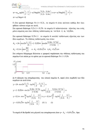 ΨΗΦΙΑΚΑ ΕΚΠΑΙΔΕΥΤΙΚΑ ΒΟΗΘΗΜΑΤΑ ΠΑΝΕΛΛΑΔΙΚΩΝ ΕΞΕΤΑΣΕΩΝ
91
2 21
max
2
rt 0,3s 0,4m 3
T 0,2s 0,4m 2
    
      
    
α = -α ημ2π - -ω Αημ2π - α = -ω Αημ2π -1
α = -ω Αημπ = 0
Γ) Στο χρονικό διάστημα 0s t 0,2s  , το σημείο Κ είναι ακίνητο καθώς δεν έχει
φθάσει κάποιο κύμα σε αυτό.
Στο χρονικό διάστημα 0,2s t 0,35s  το σημείο Κ ταλαντώνεται εξαιτίας του ενός
μόνο κύματος και έχει πλάτος ταλάντωσης AΚ΄=Α=5cm ή AΚ΄=0,05m.
Στο χρονικό διάστημα 0,35s t το σημείο Κ εκτελεί ταλάντωση εξαιτίας και των
δύο κυμάτων. Το πλάτος ταλάντωσής του είναι:
' 1 2
' ' '
r r 0,4m 0,7m
2 2 0,4m
2 ή 2 c
4
συν2π
3π
συν

  

 
  
 
 
Α 2A συν 2
Α 0,1m Α 0,05 m Α 5 m
= 2π = 0,05m
= = =
Στο επόμενο διάγραμμα δείχνεται η γραφική παράσταση του πλάτους ταλάντωσης του
σημείου Κ σε σχέση με το χρόνο για το χρονικό διάστημα 0s t 0,8s 
Δ) Η εξίσωση της απομάκρυνσης του υλικού σημείου Κ, αφού γίνει συμβολή των δύο
κυμάτων σε αυτό είναι
1 2 1 2r r r r
2 2
0,4m 0,7m 0,4m 0,7m
συν2π
2 0,4m 0,2s 2 0,4m
3π 11 2 11
συν
4 0,2s 8 2 0,2s 8
11
2
0,2s 8
 
  
  
   
  
     
  
   
        
   
 
t
y =2A συν ημ2
t
y =2 ημ2
t t
y = 0,1m ημ2 y =-0,1m ημ2
t
y =-0,05 m ημ2
2π π
0,05m π
π π
π (S.I.) (1)
 
 
 
Το σημείο Κ θα βρεθεί στη μέγιστή του απομάκρυνση όταν y= K 0,05 2m  . Άρα
 