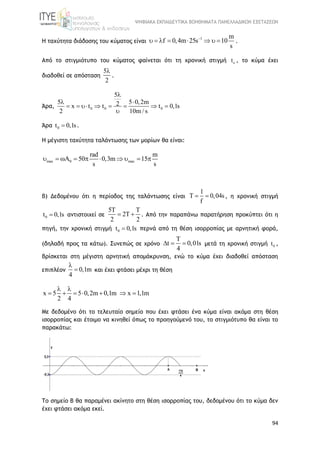 ΨΗΦΙΑΚΑ ΕΚΠΑΙΔΕΥΤΙΚΑ ΒΟΗΘΗΜΑΤΑ ΠΑΝΕΛΛΑΔΙΚΩΝ ΕΞΕΤΑΣΕΩΝ
94
H ταχύτητα διάδοσης του κύματος είναι
1 m
f 0,4m 25s 10
s

        .
Από το στιγμιότυπο του κύματος φαίνεται ότι τη χρονική στιγμή ot , το κύμα έχει
διαδοθεί σε απόσταση
5
2

.
Άρα, 0 0 0
5
5 5 0,2m2x t t t 0,1s
2 10m / s

 
       

Άρα 0t 0,1s .
Η μέγιστη ταχύτητα ταλάντωσης των μορίων θα είναι:
max 0 max
rad m
50 0,3m 15
s s
         
β) Δεδομένου ότι η περίοδος της ταλάντωσης είναι
1
T 0,04s
f
  , η χρονική στιγμή
0t 0,1s αντιστοιχεί σε
5T T
2T
2 2
  . Από την παραπάνω παρατήρηση προκύπτει ότι η
πηγή, την χρονική στιγμή 0t 0,1s περνά από τη θέση ισορροπίας με αρνητική φορά,
(δηλαδή προς τα κάτω). Συνεπώς σε χρόνο
T
t 0,01s
4
   μετά τη χρονική στιγμή 0t ,
βρίσκεται στη μέγιστη αρνητική απομάκρυνση, ενώ το κύμα έχει διαδοθεί απόσταση
επιπλέον 0,1m
4

 και έχει φτάσει μέχρι τη θέση
x 5 5 0,2m 0,1m x 1,1m
2 4
 
      
Με δεδομένο ότι το τελευταίο σημείο που έχει φτάσει ένα κύμα είναι ακόμα στη θέση
ισορροπίας και έτοιμο να κινηθεί όπως το προηγούμενό του, το στιγμιότυπο θα είναι το
παρακάτω:
Το σημείο Β θα παραμένει ακίνητο στη θέση ισορροπίας του, δεδομένου ότι το κύμα δεν
έχει φτάσει ακόμα εκεί.
 