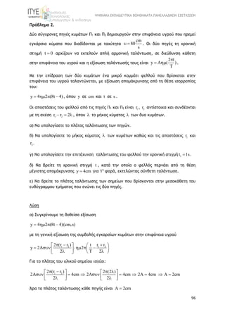 ΨΗΦΙΑΚΑ ΕΚΠΑΙΔΕΥΤΙΚΑ ΒΟΗΘΗΜΑΤΑ ΠΑΝΕΛΛΑΔΙΚΩΝ ΕΞΕΤΑΣΕΩΝ
96
Πρόβλημα 2.
Δύο σύγχρονες πηγές κυμάτων Π1 και Π2 δημιουργούν στην επιφάνεια υγρού που ηρεμεί
εγκάρσια κύματα που διαδίδονται με ταχύτητα
cm
80
s
  . Οι δύο πηγές τη χρονική
στιγμή t 0 αρχίζουν να εκτελούν απλή αρμονική ταλάντωση, σε διεύθυνση κάθετη
στην επιφάνεια του υγρού και η εξίσωση ταλάντωσής τους είναι
2 t
y A ( )
T

  .
Με την επίδραση των δύο κυμάτων ένα μικρό κομμάτι φελλού που βρίσκεται στην
επιφάνεια του υγρού ταλαντώνεται, με εξίσωση απομάκρυνσης από τη θέση ισορροπίας
του:
y 4 2 (8t 4)    , όπου y σε cm και t σε s .
Οι αποστάσεις του φελλού από τις πηγές Π1 και Π2 είναι 1r , 2r αντίστοιχα και συνδέονται
με τη σχέση 1 2r r 2   , όπου  το μήκος κύματος  των δυο κυμάτων.
α) Να υπολογίσετε το πλάτος ταλάντωσης των πηγών.
β) Να υπολογίσετε το μήκος κύματος  των κυμάτων καθώς και τις αποστάσεις 1r και
2r .
γ) Να υπολογίσετε την επιτάχυνση ταλάντωσης του φελλού την χρονική στιγμή 1t 1s .
δ) Να βρείτε τη χρονική στιγμή t , κατά την οποία ο φελλός περνάει από τη θέση
μέγιστης απομάκρυνσης y 4cm για 1η
φορά, εκτελώντας σύνθετη ταλάντωση.
ε) Να βρείτε το πλάτος ταλάντωσης των σημείων που βρίσκονται στην μεσοκάθετη του
ευθύγραμμου τμήματος που ενώνει τις δύο πηγές.
Λύση
α) Συγκρίνουμε τη δοθείσα εξίσωση
y 4 2 (8t 4)(cm,s)   
με τη γενική εξίσωση της συμβολής εγκαρσίων κυμάτων στην επιφάνεια υγρού
1 2 1 22 (r r ) r rt
y 2 2
2 T 2
     
          
Για το πλάτος του υλικού σημείου ισχύει:
1 22 (r r ) 2 (2 )
2 4cm 2A 4cm 2A 4cm A 2cm
2 2
      
              
Άρα το πλάτος ταλάντωσης κάθε πηγής είναι A 2cm
 