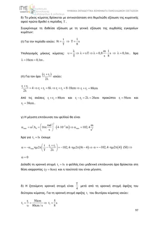 ΨΗΦΙΑΚΑ ΕΚΠΑΙΔΕΥΤΙΚΑ ΒΟΗΘΗΜΑΤΑ ΠΑΝΕΛΛΑΔΙΚΩΝ ΕΞΕΤΑΣΕΩΝ
97
β) Το μήκος κύματος βρίσκεται με αντικατάσταση στη θεμελιώδη εξίσωση της κυματικής
αφού πρώτα βρεθεί η περίοδος T .
Συγκρίνουμε τη δοθείσα εξίσωση με τη γενική εξίσωση της συμβολής εγκαρσίων
κυμάτων:
(i) Για την περίοδο ισχύει:
t 1
8t T s
T 8
  
Υπολογισμός μήκους κύματος:

  

m 1
0,8 s 0,1m
s 8
          . Άρα
10cm 0,1m   .
(ii) Για τον όρο
 1 2r r
2


ισχύει:
1 2
1 2 1 2
r r
4 r r 8 r r 8 10cm
2

         
 1 2r r 80cm 
Από τις σχέσεις 1 2r r 80cm  και 1 2r r 2 20cm    προκύπτει 1r 50cm και
2r 30cm .
γ) Η μέγιστη επιτάχυνση του φελλού θα είναι
 
2
2 2
max 0 max 2
rad m
16 4 10 m 102,4
s s
 
           
 
Άρα για 1t 1s έχουμε
 1 2
max
r rt
2 102,4 2 8t 4
T 2
 
            
 
 102,4 2 4 (SI)     
0 
Δηλαδή τη χρονική στιγμή 1t 1s ο φελλός έχει μηδενική επιτάχυνση άρα βρίσκεται στη
θέση ισορροπίας (y 0cm) και η ταχύτητά του είναι μέγιστη.
δ) Η ζητούμενη χρονική στιγμή είναι
T
4
μετά από τη χρονική στιγμή άφιξης του
δεύτερου κύματος. Για τη χρονική στιγμή αφιξης 1t του δευτέρου κύματος ισχύει:
1
1 1
r 50cm 5
t t s
80cm / s 8
   

 