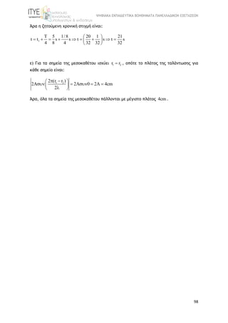 ΨΗΦΙΑΚΑ ΕΚΠΑΙΔΕΥΤΙΚΑ ΒΟΗΘΗΜΑΤΑ ΠΑΝΕΛΛΑΔΙΚΩΝ ΕΞΕΤΑΣΕΩΝ
98
Άρα η ζητούμενη χρονική στιγμή είναι:
1
T 5 1/ 8 20 1 21
t t s s t s t s
4 8 4 32 32 32
 
         
 
ε) Για τα σημεία της μεσοκαθέτου ισχύει 1 2r r , οπότε το πλάτος της ταλάντωσης για
κάθε σημείο είναι:
1 22 (r r )
2A 2A 0 2A 4cm
2
  
     
 
Άρα, όλα τα σημεία της μεσοκαθέτου πάλλονται με μέγιστο πλάτος 4cm .
 