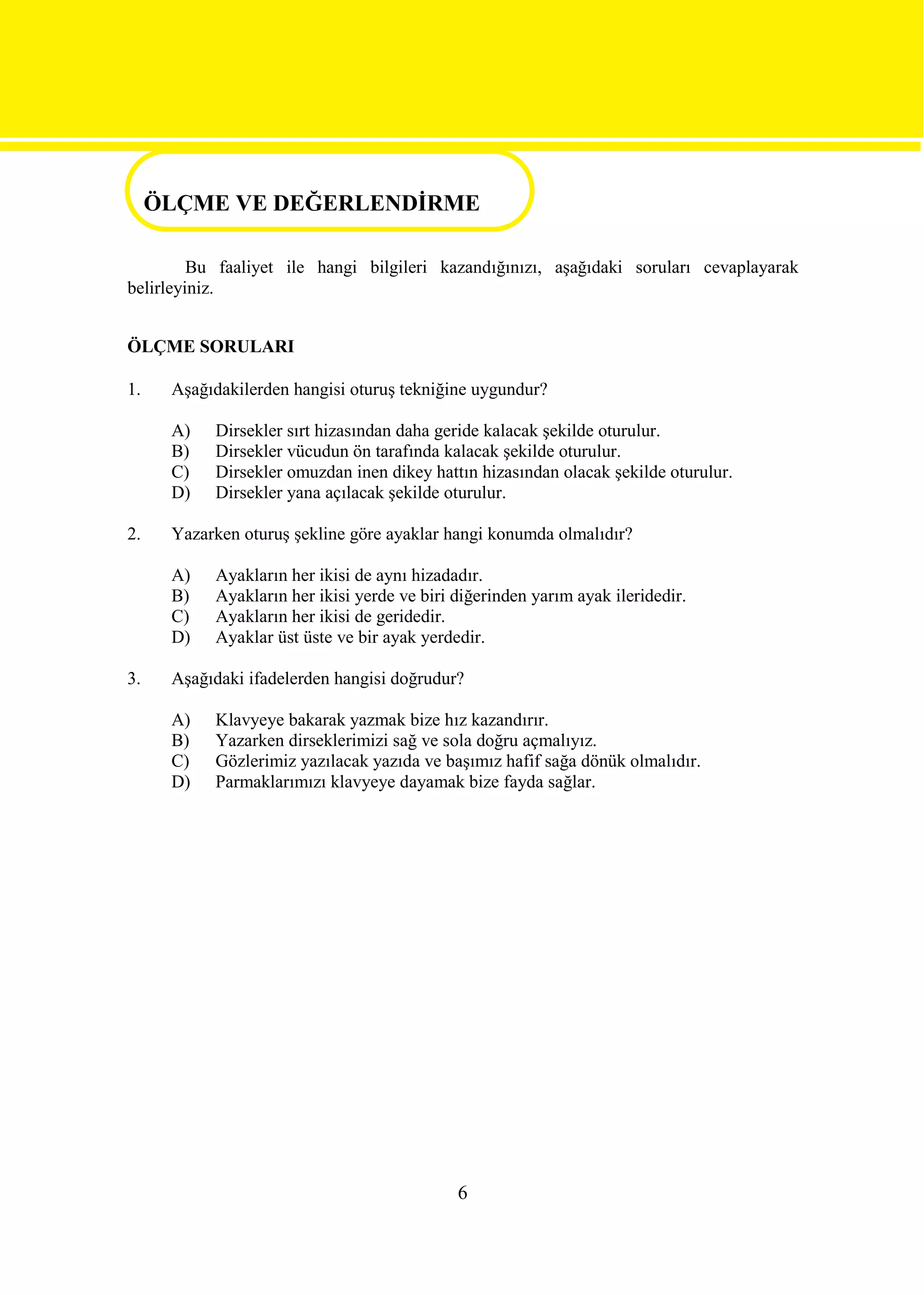 ÖLÇME VE DEĞERLENDİRME
ÖLÇME VE DEĞERLENDİRME
         Bu faaliyet ile hangi bilgileri kazandığınızı, aşağıdaki soruları cevaplayarak
belirleyiniz.


ÖLÇME SORULARI

1.    Aşağıdakilerden hangisi oturuş tekniğine uygundur?

      A)   Dirsekler sırt hizasından daha geride kalacak şekilde oturulur.
      B)   Dirsekler vücudun ön tarafında kalacak şekilde oturulur.
      C)   Dirsekler omuzdan inen dikey hattın hizasından olacak şekilde oturulur.
      D)   Dirsekler yana açılacak şekilde oturulur.

2.    Yazarken oturuş şekline göre ayaklar hangi konumda olmalıdır?

      A)   Ayakların her ikisi de aynı hizadadır.
      B)   Ayakların her ikisi yerde ve biri diğerinden yarım ayak ileridedir.
      C)   Ayakların her ikisi de geridedir.
      D)   Ayaklar üst üste ve bir ayak yerdedir.

3.    Aşağıdaki ifadelerden hangisi doğrudur?

      A)   Klavyeye bakarak yazmak bize hız kazandırır.
      B)   Yazarken dirseklerimizi sağ ve sola doğru açmalıyız.
      C)   Gözlerimiz yazılacak yazıda ve başımız hafif sağa dönük olmalıdır.
      D)   Parmaklarımızı klavyeye dayamak bize fayda sağlar.




                                             6
 