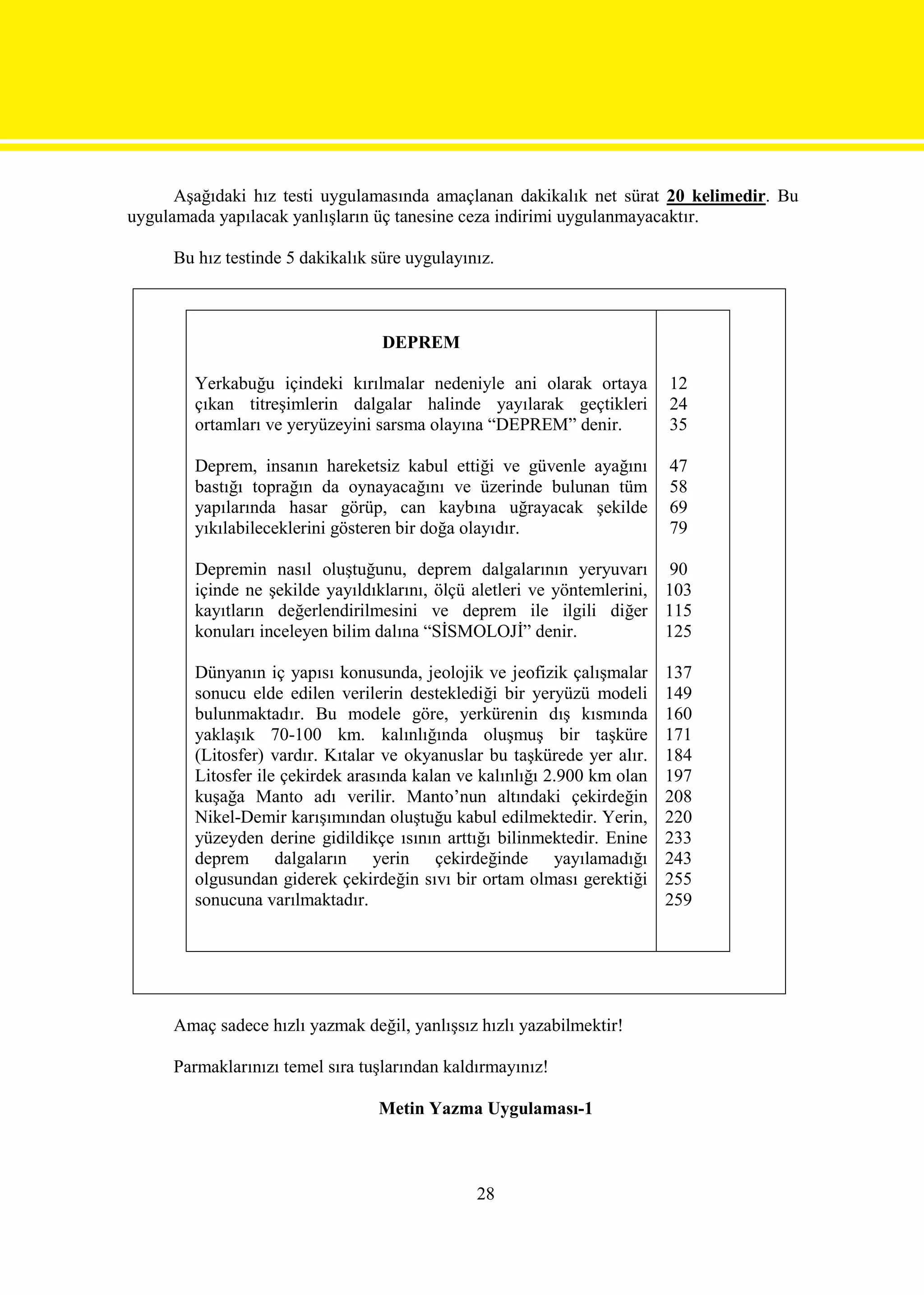 Aşağıdaki hız testi uygulamasında amaçlanan dakikalık net sürat 20 kelimedir. Bu
uygulamada yapılacak yanlışların üç tanesine ceza indirimi uygulanmayacaktır.

     Bu hız testinde 5 dakikalık süre uygulayınız.



                                  DEPREM

        Yerkabuğu içindeki kırılmalar nedeniyle ani olarak ortaya         12
        çıkan titreşimlerin dalgalar halinde yayılarak geçtikleri         24
        ortamları ve yeryüzeyini sarsma olayına “DEPREM” denir.           35

        Deprem, insanın hareketsiz kabul ettiği ve güvenle ayağını        47
        bastığı toprağın da oynayacağını ve üzerinde bulunan tüm          58
        yapılarında hasar görüp, can kaybına uğrayacak şekilde            69
        yıkılabileceklerini gösteren bir doğa olayıdır.                   79

        Depremin nasıl oluştuğunu, deprem dalgalarının yeryuvarı 90
        içinde ne şekilde yayıldıklarını, ölçü aletleri ve yöntemlerini, 103
        kayıtların değerlendirilmesini ve deprem ile ilgili diğer 115
        konuları inceleyen bilim dalına “SİSMOLOJİ” denir.               125

        Dünyanın iç yapısı konusunda, jeolojik ve jeofizik çalışmalar     137
        sonucu elde edilen verilerin desteklediği bir yeryüzü modeli      149
        bulunmaktadır. Bu modele göre, yerkürenin dış kısmında            160
        yaklaşık 70-100 km. kalınlığında oluşmuş bir taşküre              171
        (Litosfer) vardır. Kıtalar ve okyanuslar bu taşkürede yer alır.   184
        Litosfer ile çekirdek arasında kalan ve kalınlığı 2.900 km olan   197
        kuşağa Manto adı verilir. Manto’nun altındaki çekirdeğin          208
        Nikel-Demir karışımından oluştuğu kabul edilmektedir. Yerin,      220
        yüzeyden derine gidildikçe ısının arttığı bilinmektedir. Enine    233
        deprem dalgaların yerin çekirdeğinde yayılamadığı                 243
        olgusundan giderek çekirdeğin sıvı bir ortam olması gerektiği     255
        sonucuna varılmaktadır.                                           259




     Amaç sadece hızlı yazmak değil, yanlışsız hızlı yazabilmektir!

     Parmaklarınızı temel sıra tuşlarından kaldırmayınız!

                                 Metin Yazma Uygulaması-1



                                               28
 