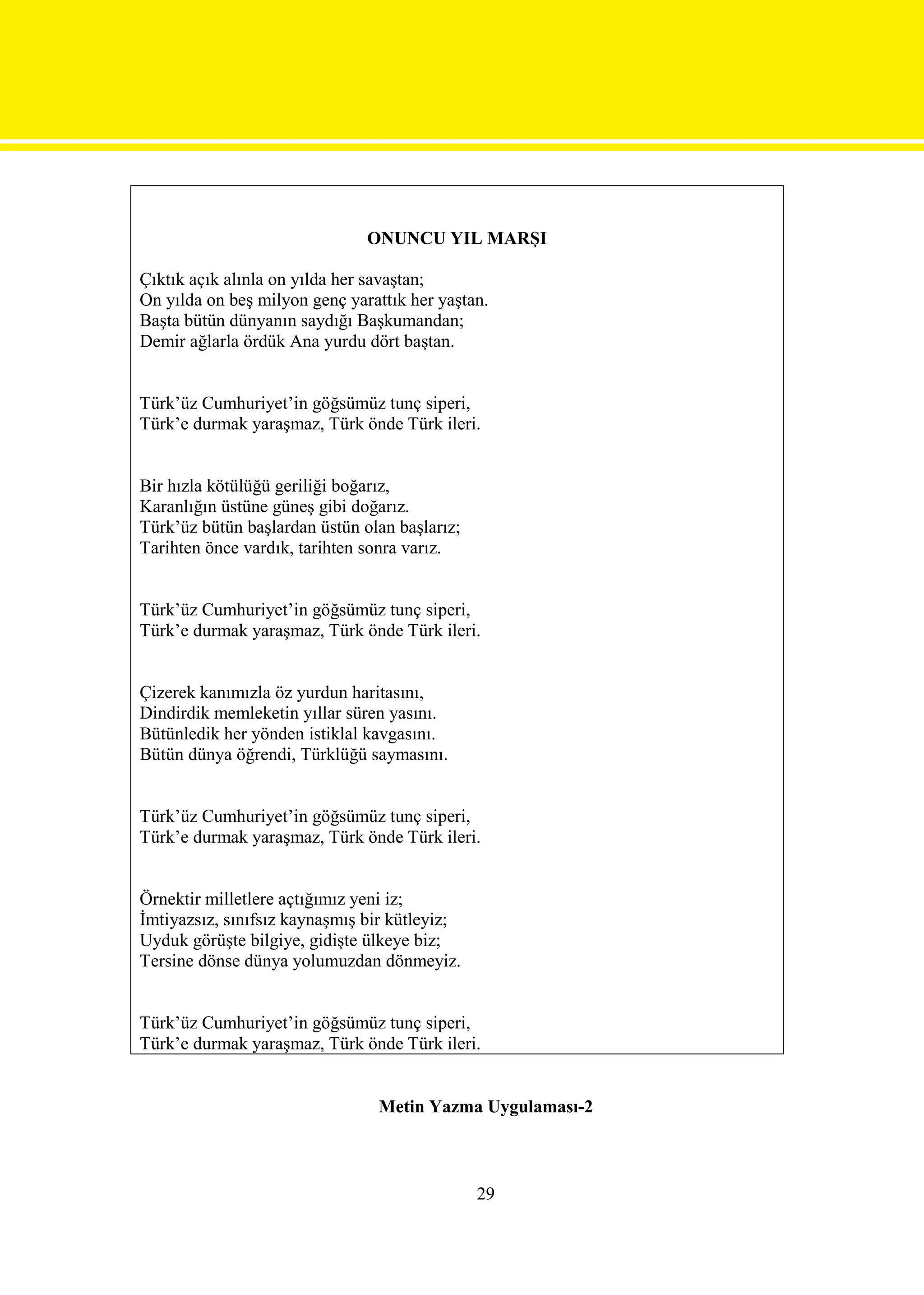 ONUNCU YIL MARŞI

Çıktık açık alınla on yılda her savaştan;
On yılda on beş milyon genç yarattık her yaştan.
Başta bütün dünyanın saydığı Başkumandan;
Demir ağlarla ördük Ana yurdu dört baştan.


Türk’üz Cumhuriyet’in göğsümüz tunç siperi,
Türk’e durmak yaraşmaz, Türk önde Türk ileri.


Bir hızla kötülüğü geriliği boğarız,
Karanlığın üstüne güneş gibi doğarız.
Türk’üz bütün başlardan üstün olan başlarız;
Tarihten önce vardık, tarihten sonra varız.


Türk’üz Cumhuriyet’in göğsümüz tunç siperi,
Türk’e durmak yaraşmaz, Türk önde Türk ileri.


Çizerek kanımızla öz yurdun haritasını,
Dindirdik memleketin yıllar süren yasını.
Bütünledik her yönden istiklal kavgasını.
Bütün dünya öğrendi, Türklüğü saymasını.


Türk’üz Cumhuriyet’in göğsümüz tunç siperi,
Türk’e durmak yaraşmaz, Türk önde Türk ileri.


Örnektir milletlere açtığımız yeni iz;
İmtiyazsız, sınıfsız kaynaşmış bir kütleyiz;
Uyduk görüşte bilgiye, gidişte ülkeye biz;
Tersine dönse dünya yolumuzdan dönmeyiz.


Türk’üz Cumhuriyet’in göğsümüz tunç siperi,
Türk’e durmak yaraşmaz, Türk önde Türk ileri.


                                Metin Yazma Uygulaması-2



                                               29
 