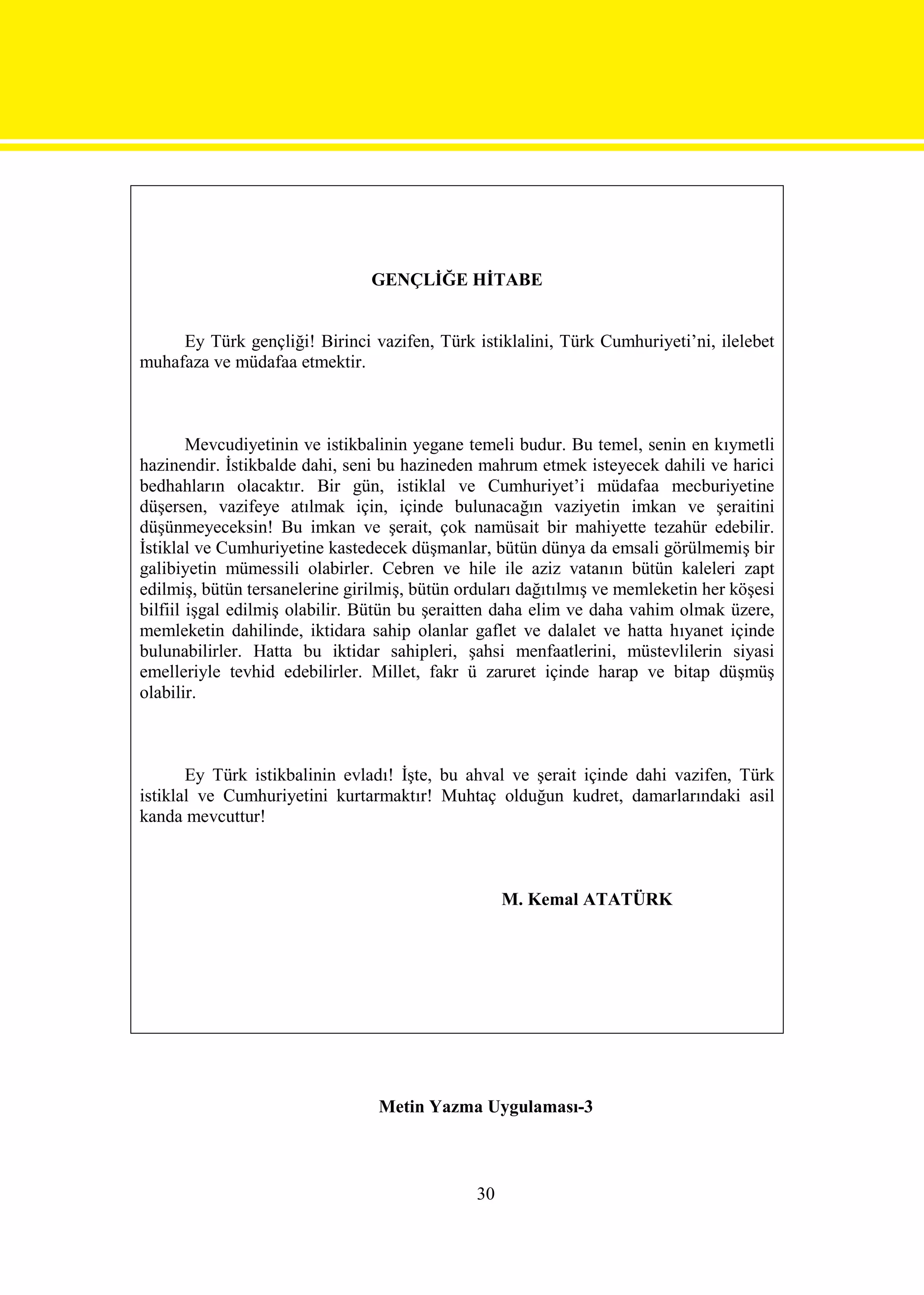 GENÇLİĞE HİTABE


     Ey Türk gençliği! Birinci vazifen, Türk istiklalini, Türk Cumhuriyeti’ni, ilelebet
muhafaza ve müdafaa etmektir.



        Mevcudiyetinin ve istikbalinin yegane temeli budur. Bu temel, senin en kıymetli
hazinendir. İstikbalde dahi, seni bu hazineden mahrum etmek isteyecek dahili ve harici
bedhahların olacaktır. Bir gün, istiklal ve Cumhuriyet’i müdafaa mecburiyetine
düşersen, vazifeye atılmak için, içinde bulunacağın vaziyetin imkan ve şeraitini
düşünmeyeceksin! Bu imkan ve şerait, çok namüsait bir mahiyette tezahür edebilir.
İstiklal ve Cumhuriyetine kastedecek düşmanlar, bütün dünya da emsali görülmemiş bir
galibiyetin mümessili olabirler. Cebren ve hile ile aziz vatanın bütün kaleleri zapt
edilmiş, bütün tersanelerine girilmiş, bütün orduları dağıtılmış ve memleketin her köşesi
bilfiil işgal edilmiş olabilir. Bütün bu şeraitten daha elim ve daha vahim olmak üzere,
memleketin dahilinde, iktidara sahip olanlar gaflet ve dalalet ve hatta hıyanet içinde
bulunabilirler. Hatta bu iktidar sahipleri, şahsi menfaatlerini, müstevlilerin siyasi
emelleriyle tevhid edebilirler. Millet, fakr ü zaruret içinde harap ve bitap düşmüş
olabilir.



       Ey Türk istikbalinin evladı! İşte, bu ahval ve şerait içinde dahi vazifen, Türk
istiklal ve Cumhuriyetini kurtarmaktır! Muhtaç olduğun kudret, damarlarındaki asil
kanda mevcuttur!



                                                    M. Kemal ATATÜRK




                                 Metin Yazma Uygulaması-3



                                               30
 