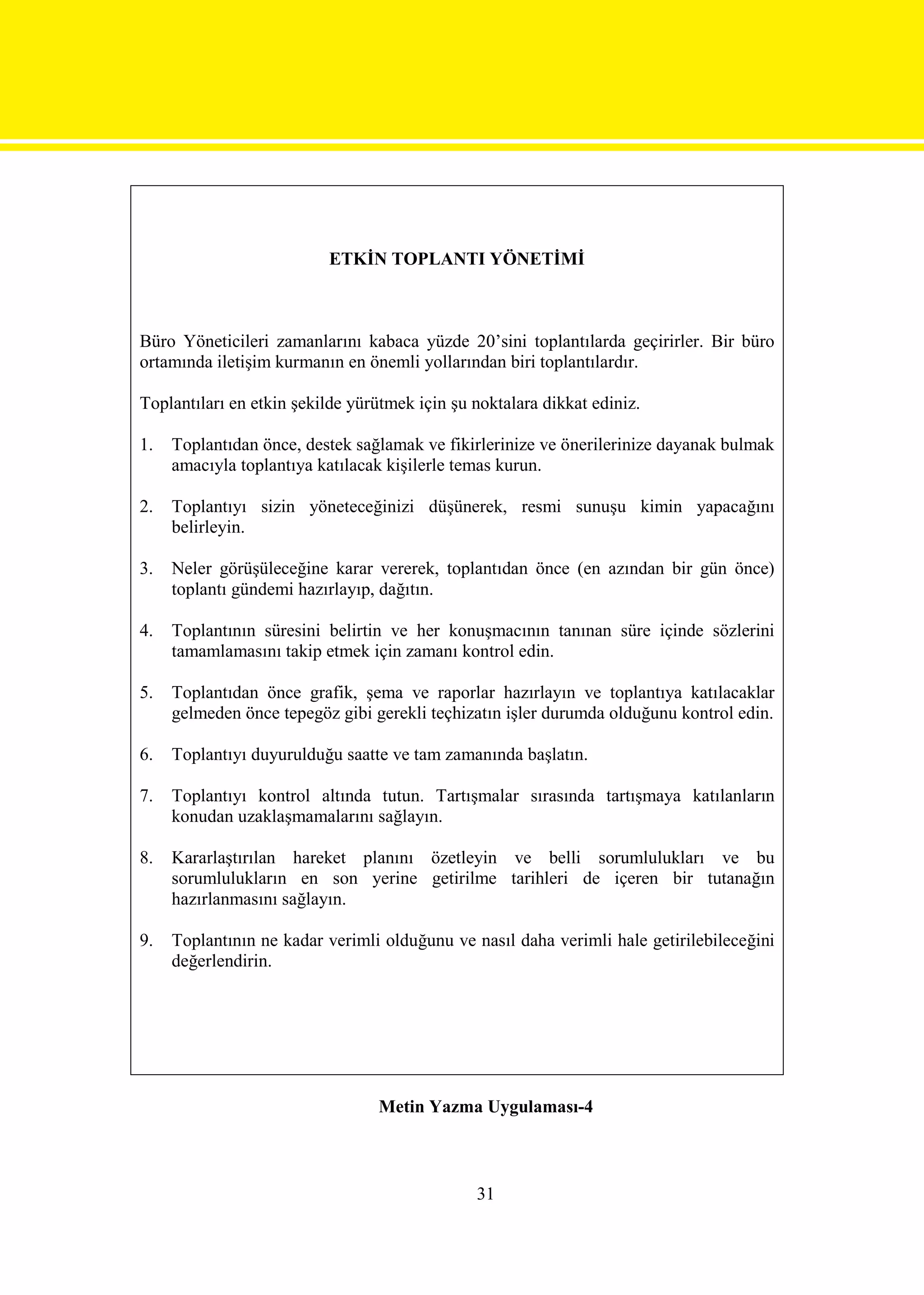 ETKİN TOPLANTI YÖNETİMİ



Büro Yöneticileri zamanlarını kabaca yüzde 20’sini toplantılarda geçirirler. Bir büro
ortamında iletişim kurmanın en önemli yollarından biri toplantılardır.

Toplantıları en etkin şekilde yürütmek için şu noktalara dikkat ediniz.

1.   Toplantıdan önce, destek sağlamak ve fikirlerinize ve önerilerinize dayanak bulmak
     amacıyla toplantıya katılacak kişilerle temas kurun.

2.   Toplantıyı sizin yöneteceğinizi düşünerek, resmi sunuşu kimin yapacağını
     belirleyin.

3.   Neler görüşüleceğine karar vererek, toplantıdan önce (en azından bir gün önce)
     toplantı gündemi hazırlayıp, dağıtın.

4.   Toplantının süresini belirtin ve her konuşmacının tanınan süre içinde sözlerini
     tamamlamasını takip etmek için zamanı kontrol edin.

5.   Toplantıdan önce grafik, şema ve raporlar hazırlayın ve toplantıya katılacaklar
     gelmeden önce tepegöz gibi gerekli teçhizatın işler durumda olduğunu kontrol edin.

6.   Toplantıyı duyurulduğu saatte ve tam zamanında başlatın.

7.   Toplantıyı kontrol altında tutun. Tartışmalar sırasında tartışmaya katılanların
     konudan uzaklaşmamalarını sağlayın.

8.   Kararlaştırılan hareket planını özetleyin ve belli sorumlulukları ve bu
     sorumlulukların en son yerine getirilme tarihleri de içeren bir tutanağın
     hazırlanmasını sağlayın.

9.   Toplantının ne kadar verimli olduğunu ve nasıl daha verimli hale getirilebileceğini
     değerlendirin.




                                 Metin Yazma Uygulaması-4



                                               31
 
