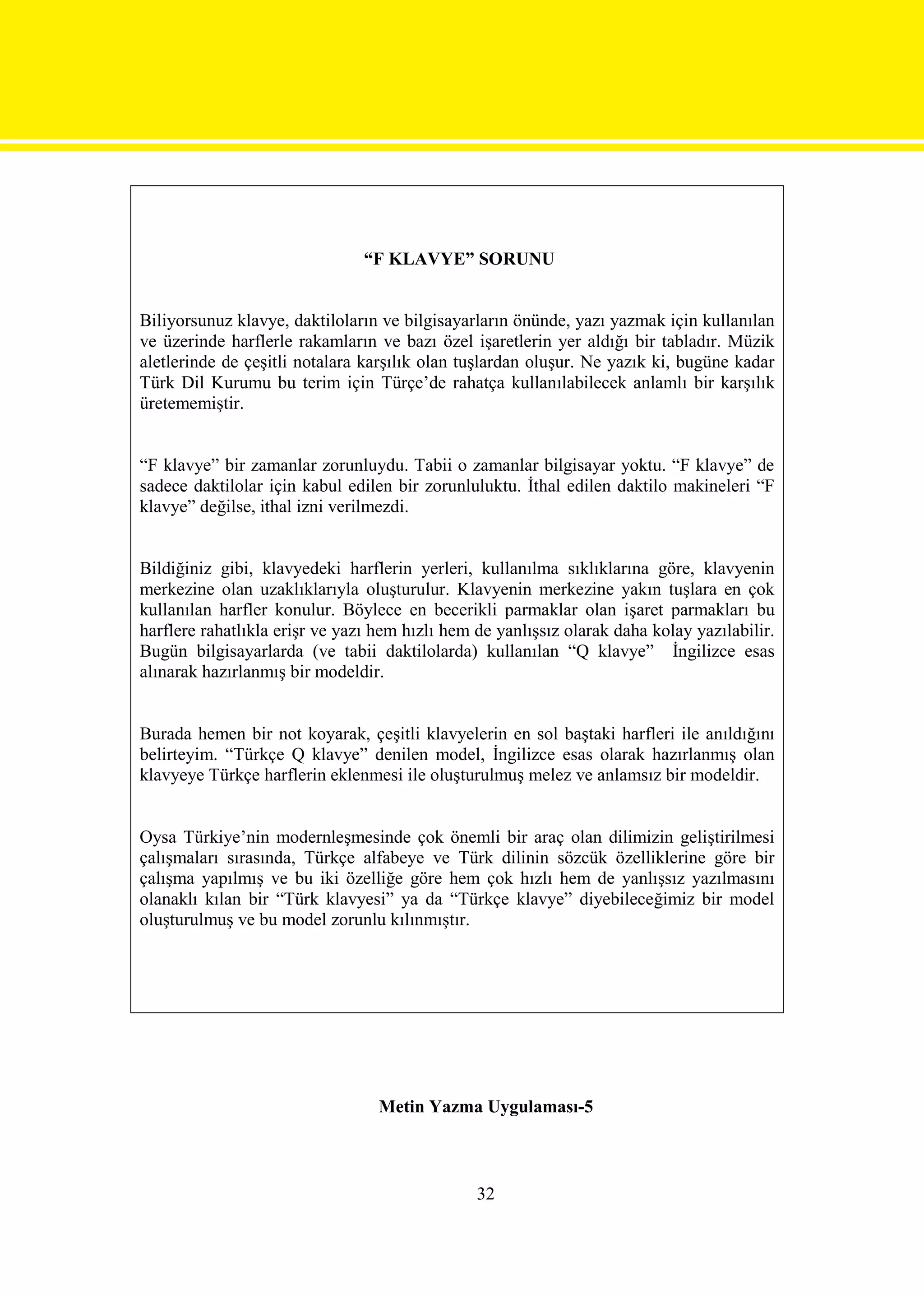 “F KLAVYE” SORUNU


Biliyorsunuz klavye, daktiloların ve bilgisayarların önünde, yazı yazmak için kullanılan
ve üzerinde harflerle rakamların ve bazı özel işaretlerin yer aldığı bir tabladır. Müzik
aletlerinde de çeşitli notalara karşılık olan tuşlardan oluşur. Ne yazık ki, bugüne kadar
Türk Dil Kurumu bu terim için Türçe’de rahatça kullanılabilecek anlamlı bir karşılık
üretememiştir.


“F klavye” bir zamanlar zorunluydu. Tabii o zamanlar bilgisayar yoktu. “F klavye” de
sadece daktilolar için kabul edilen bir zorunluluktu. İthal edilen daktilo makineleri “F
klavye” değilse, ithal izni verilmezdi.


Bildiğiniz gibi, klavyedeki harflerin yerleri, kullanılma sıklıklarına göre, klavyenin
merkezine olan uzaklıklarıyla oluşturulur. Klavyenin merkezine yakın tuşlara en çok
kullanılan harfler konulur. Böylece en becerikli parmaklar olan işaret parmakları bu
harflere rahatlıkla erişr ve yazı hem hızlı hem de yanlışsız olarak daha kolay yazılabilir.
Bugün bilgisayarlarda (ve tabii daktilolarda) kullanılan “Q klavye” İngilizce esas
alınarak hazırlanmış bir modeldir.


Burada hemen bir not koyarak, çeşitli klavyelerin en sol baştaki harfleri ile anıldığını
belirteyim. “Türkçe Q klavye” denilen model, İngilizce esas olarak hazırlanmış olan
klavyeye Türkçe harflerin eklenmesi ile oluşturulmuş melez ve anlamsız bir modeldir.


Oysa Türkiye’nin modernleşmesinde çok önemli bir araç olan dilimizin geliştirilmesi
çalışmaları sırasında, Türkçe alfabeye ve Türk dilinin sözcük özelliklerine göre bir
çalışma yapılmış ve bu iki özelliğe göre hem çok hızlı hem de yanlışsız yazılmasını
olanaklı kılan bir “Türk klavyesi” ya da “Türkçe klavye” diyebileceğimiz bir model
oluşturulmuş ve bu model zorunlu kılınmıştır.




                                  Metin Yazma Uygulaması-5



                                                32
 