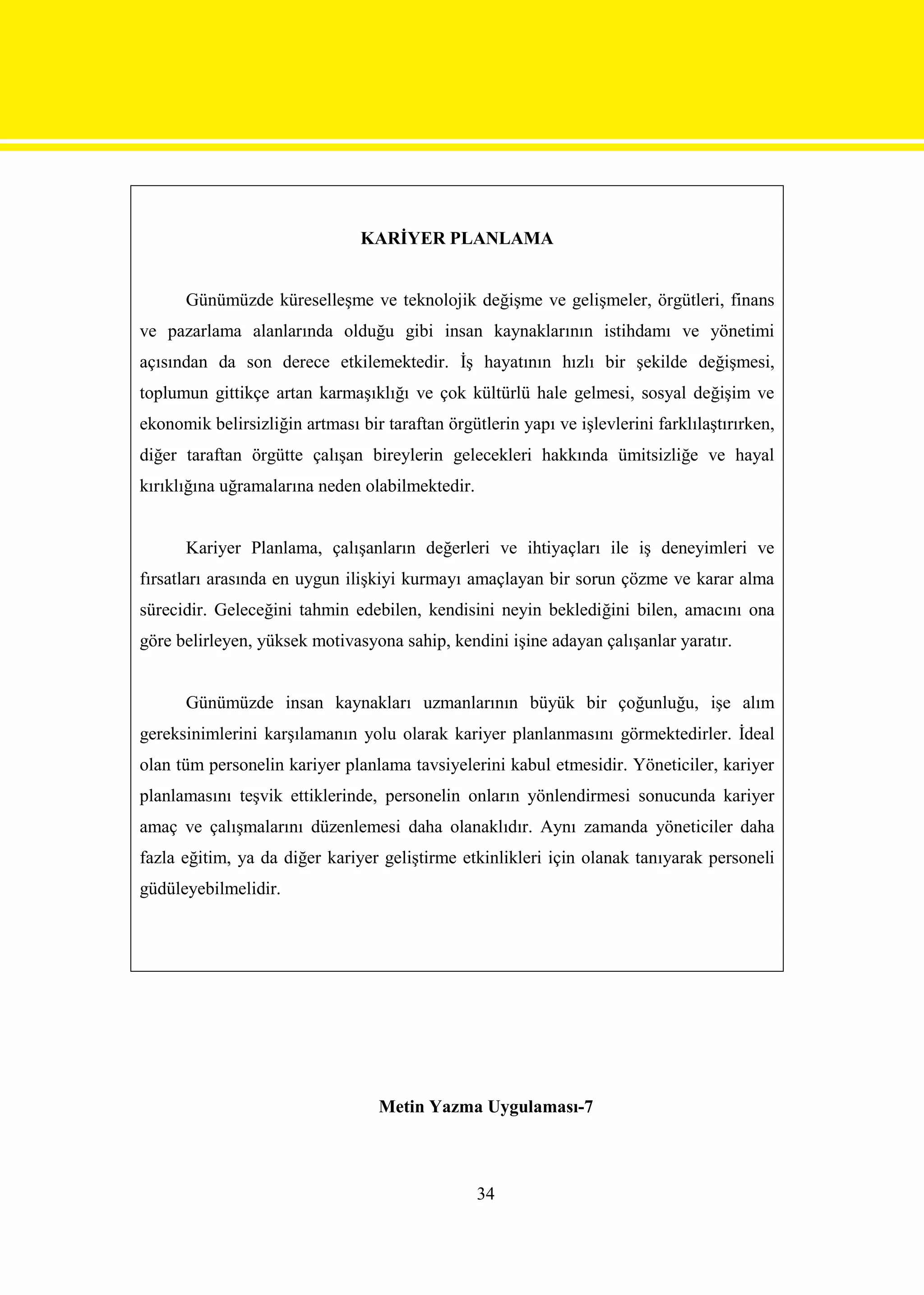 KARİYER PLANLAMA


      Günümüzde küreselleşme ve teknolojik değişme ve gelişmeler, örgütleri, finans
ve pazarlama alanlarında olduğu gibi insan kaynaklarının istihdamı ve yönetimi
açısından da son derece etkilemektedir. İş hayatının hızlı bir şekilde değişmesi,
toplumun gittikçe artan karmaşıklığı ve çok kültürlü hale gelmesi, sosyal değişim ve
ekonomik belirsizliğin artması bir taraftan örgütlerin yapı ve işlevlerini farklılaştırırken,
diğer taraftan örgütte çalışan bireylerin gelecekleri hakkında ümitsizliğe ve hayal
kırıklığına uğramalarına neden olabilmektedir.


      Kariyer Planlama, çalışanların değerleri ve ihtiyaçları ile iş deneyimleri ve
fırsatları arasında en uygun ilişkiyi kurmayı amaçlayan bir sorun çözme ve karar alma
sürecidir. Geleceğini tahmin edebilen, kendisini neyin beklediğini bilen, amacını ona
göre belirleyen, yüksek motivasyona sahip, kendini işine adayan çalışanlar yaratır.


      Günümüzde insan kaynakları uzmanlarının büyük bir çoğunluğu, işe alım
gereksinimlerini karşılamanın yolu olarak kariyer planlanmasını görmektedirler. İdeal
olan tüm personelin kariyer planlama tavsiyelerini kabul etmesidir. Yöneticiler, kariyer
planlamasını teşvik ettiklerinde, personelin onların yönlendirmesi sonucunda kariyer
amaç ve çalışmalarını düzenlemesi daha olanaklıdır. Aynı zamanda yöneticiler daha
fazla eğitim, ya da diğer kariyer geliştirme etkinlikleri için olanak tanıyarak personeli
güdüleyebilmelidir.




                                   Metin Yazma Uygulaması-7



                                                 34
 