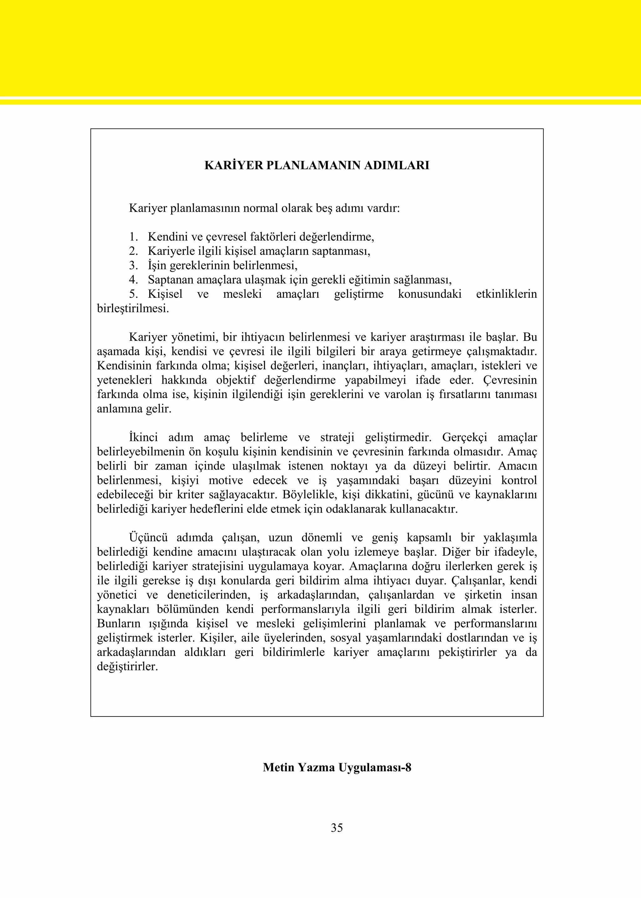 KARİYER PLANLAMANIN ADIMLARI


      Kariyer planlamasının normal olarak beş adımı vardır:

       1. Kendini ve çevresel faktörleri değerlendirme,
       2. Kariyerle ilgili kişisel amaçların saptanması,
       3. İşin gereklerinin belirlenmesi,
       4. Saptanan amaçlara ulaşmak için gerekli eğitimin sağlanması,
       5. Kişisel ve mesleki amaçları geliştirme konusundaki                  etkinliklerin
birleştirilmesi.

      Kariyer yönetimi, bir ihtiyacın belirlenmesi ve kariyer araştırması ile başlar. Bu
aşamada kişi, kendisi ve çevresi ile ilgili bilgileri bir araya getirmeye çalışmaktadır.
Kendisinin farkında olma; kişisel değerleri, inançları, ihtiyaçları, amaçları, istekleri ve
yetenekleri hakkında objektif değerlendirme yapabilmeyi ifade eder. Çevresinin
farkında olma ise, kişinin ilgilendiği işin gereklerini ve varolan iş fırsatlarını tanıması
anlamına gelir.

       İkinci adım amaç belirleme ve strateji geliştirmedir. Gerçekçi amaçlar
belirleyebilmenin ön koşulu kişinin kendisinin ve çevresinin farkında olmasıdır. Amaç
belirli bir zaman içinde ulaşılmak istenen noktayı ya da düzeyi belirtir. Amacın
belirlenmesi, kişiyi motive edecek ve iş yaşamındaki başarı düzeyini kontrol
edebileceği bir kriter sağlayacaktır. Böylelikle, kişi dikkatini, gücünü ve kaynaklarını
belirlediği kariyer hedeflerini elde etmek için odaklanarak kullanacaktır.

        Üçüncü adımda çalışan, uzun dönemli ve geniş kapsamlı bir yaklaşımla
belirlediği kendine amacını ulaştıracak olan yolu izlemeye başlar. Diğer bir ifadeyle,
belirlediği kariyer stratejisini uygulamaya koyar. Amaçlarına doğru ilerlerken gerek iş
ile ilgili gerekse iş dışı konularda geri bildirim alma ihtiyacı duyar. Çalışanlar, kendi
yönetici ve deneticilerinden, iş arkadaşlarından, çalışanlardan ve şirketin insan
kaynakları bölümünden kendi performanslarıyla ilgili geri bildirim almak isterler.
Bunların ışığında kişisel ve mesleki gelişimlerini planlamak ve performanslarını
geliştirmek isterler. Kişiler, aile üyelerinden, sosyal yaşamlarındaki dostlarından ve iş
arkadaşlarından aldıkları geri bildirimlerle kariyer amaçlarını pekiştirirler ya da
değiştirirler.




                                  Metin Yazma Uygulaması-8



                                                35
 