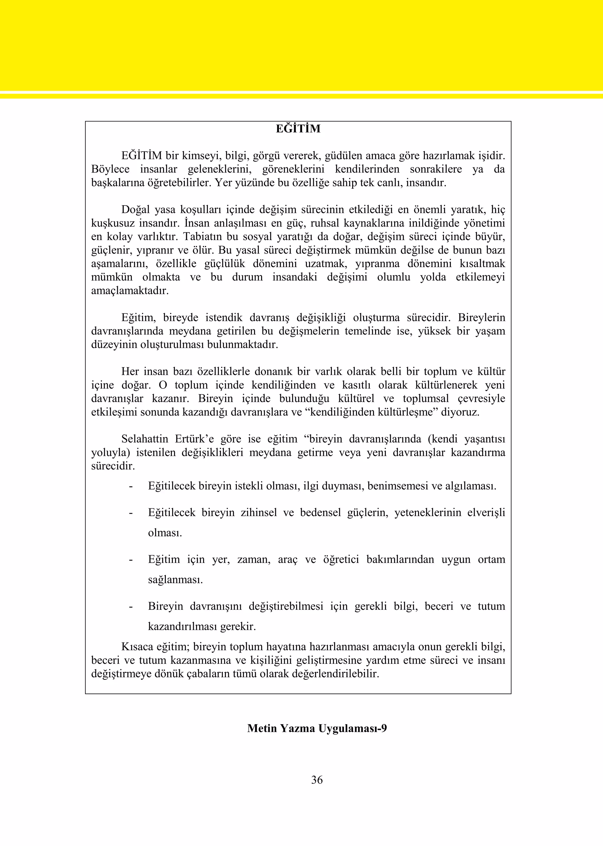 EĞİTİM

      EĞİTİM bir kimseyi, bilgi, görgü vererek, güdülen amaca göre hazırlamak işidir.
Böylece insanlar geleneklerini, göreneklerini kendilerinden sonrakilere ya da
başkalarına öğretebilirler. Yer yüzünde bu özelliğe sahip tek canlı, insandır.

      Doğal yasa koşulları içinde değişim sürecinin etkilediği en önemli yaratık, hiç
kuşkusuz insandır. İnsan anlaşılması en güç, ruhsal kaynaklarına inildiğinde yönetimi
en kolay varlıktır. Tabiatın bu sosyal yaratığı da doğar, değişim süreci içinde büyür,
güçlenir, yıpranır ve ölür. Bu yasal süreci değiştirmek mümkün değilse de bunun bazı
aşamalarını, özellikle güçlülük dönemini uzatmak, yıpranma dönemini kısaltmak
mümkün olmakta ve bu durum insandaki değişimi olumlu yolda etkilemeyi
amaçlamaktadır.

      Eğitim, bireyde istendik davranış değişikliği oluşturma sürecidir. Bireylerin
davranışlarında meydana getirilen bu değişmelerin temelinde ise, yüksek bir yaşam
düzeyinin oluşturulması bulunmaktadır.

       Her insan bazı özelliklerle donanık bir varlık olarak belli bir toplum ve kültür
içine doğar. O toplum içinde kendiliğinden ve kasıtlı olarak kültürlenerek yeni
davranışlar kazanır. Bireyin içinde bulunduğu kültürel ve toplumsal çevresiyle
etkileşimi sonunda kazandığı davranışlara ve “kendiliğinden kültürleşme” diyoruz.

      Selahattin Ertürk’e göre ise eğitim “bireyin davranışlarında (kendi yaşantısı
yoluyla) istenilen değişiklikleri meydana getirme veya yeni davranışlar kazandırma
sürecidir.
       -   Eğitilecek bireyin istekli olması, ilgi duyması, benimsemesi ve algılaması.

       -   Eğitilecek bireyin zihinsel ve bedensel güçlerin, yeteneklerinin elverişli
           olması.

       -   Eğitim için yer, zaman, araç ve öğretici bakımlarından uygun ortam
           sağlanması.

       -   Bireyin davranışını değiştirebilmesi için gerekli bilgi, beceri ve tutum
           kazandırılması gerekir.
       Kısaca eğitim; bireyin toplum hayatına hazırlanması amacıyla onun gerekli bilgi,
beceri ve tutum kazanmasına ve kişiliğini geliştirmesine yardım etme süreci ve insanı
değiştirmeye dönük çabaların tümü olarak değerlendirilebilir.



                                Metin Yazma Uygulaması-9



                                              36
 