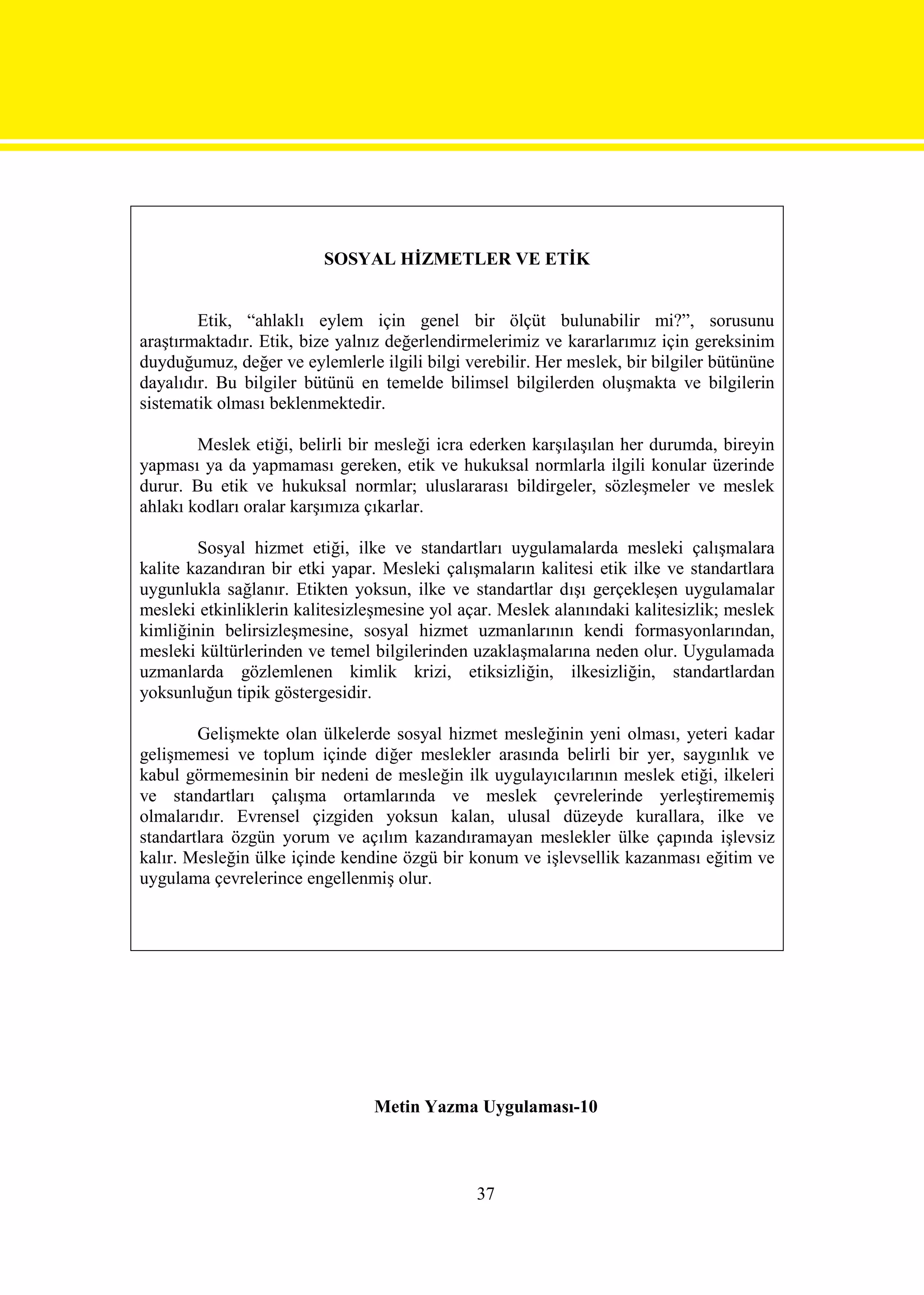 SOSYAL HİZMETLER VE ETİK


        Etik, “ahlaklı eylem için genel bir ölçüt bulunabilir mi?”, sorusunu
araştırmaktadır. Etik, bize yalnız değerlendirmelerimiz ve kararlarımız için gereksinim
duyduğumuz, değer ve eylemlerle ilgili bilgi verebilir. Her meslek, bir bilgiler bütününe
dayalıdır. Bu bilgiler bütünü en temelde bilimsel bilgilerden oluşmakta ve bilgilerin
sistematik olması beklenmektedir.

        Meslek etiği, belirli bir mesleği icra ederken karşılaşılan her durumda, bireyin
yapması ya da yapmaması gereken, etik ve hukuksal normlarla ilgili konular üzerinde
durur. Bu etik ve hukuksal normlar; uluslararası bildirgeler, sözleşmeler ve meslek
ahlakı kodları oralar karşımıza çıkarlar.

        Sosyal hizmet etiği, ilke ve standartları uygulamalarda mesleki çalışmalara
kalite kazandıran bir etki yapar. Mesleki çalışmaların kalitesi etik ilke ve standartlara
uygunlukla sağlanır. Etikten yoksun, ilke ve standartlar dışı gerçekleşen uygulamalar
mesleki etkinliklerin kalitesizleşmesine yol açar. Meslek alanındaki kalitesizlik; meslek
kimliğinin belirsizleşmesine, sosyal hizmet uzmanlarının kendi formasyonlarından,
mesleki kültürlerinden ve temel bilgilerinden uzaklaşmalarına neden olur. Uygulamada
uzmanlarda gözlemlenen kimlik krizi, etiksizliğin, ilkesizliğin, standartlardan
yoksunluğun tipik göstergesidir.

        Gelişmekte olan ülkelerde sosyal hizmet mesleğinin yeni olması, yeteri kadar
gelişmemesi ve toplum içinde diğer meslekler arasında belirli bir yer, saygınlık ve
kabul görmemesinin bir nedeni de mesleğin ilk uygulayıcılarının meslek etiği, ilkeleri
ve standartları çalışma ortamlarında ve meslek çevrelerinde yerleştirememiş
olmalarıdır. Evrensel çizgiden yoksun kalan, ulusal düzeyde kurallara, ilke ve
standartlara özgün yorum ve açılım kazandıramayan meslekler ülke çapında işlevsiz
kalır. Mesleğin ülke içinde kendine özgü bir konum ve işlevsellik kazanması eğitim ve
uygulama çevrelerince engellenmiş olur.




                                Metin Yazma Uygulaması-10



                                               37
 