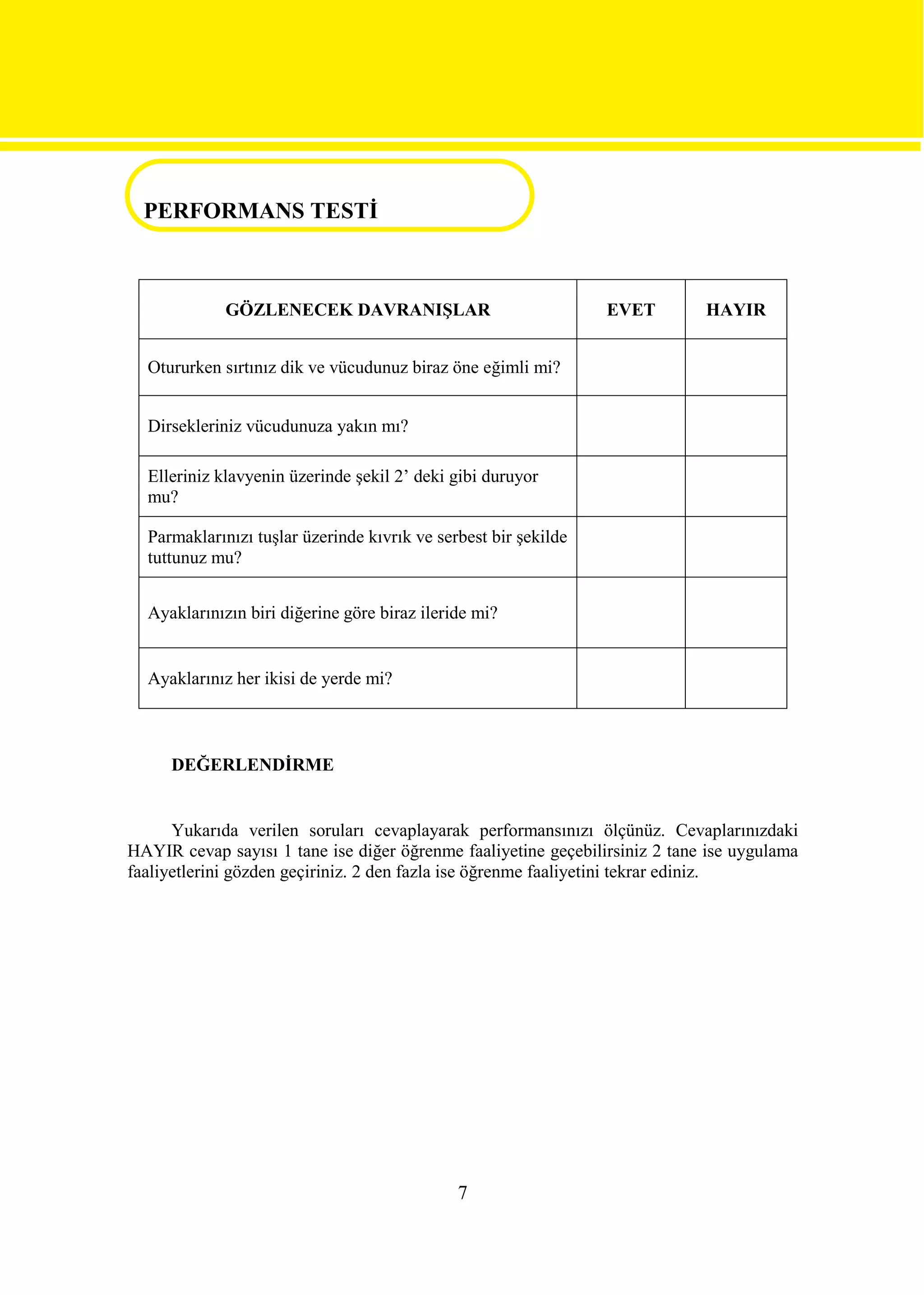 PERFORMANS TESTİ
PERFORMANS TESTİ

             GÖZLENECEK DAVRANIŞLAR                              EVET        HAYIR


  Otururken sırtınız dik ve vücudunuz biraz öne eğimli mi?


  Dirsekleriniz vücudunuza yakın mı?

  Elleriniz klavyenin üzerinde şekil 2’ deki gibi duruyor
  mu?

  Parmaklarınızı tuşlar üzerinde kıvrık ve serbest bir şekilde
  tuttunuz mu?


  Ayaklarınızın biri diğerine göre biraz ileride mi?


  Ayaklarınız her ikisi de yerde mi?



     DEĞERLENDİRME


      Yukarıda verilen soruları cevaplayarak performansınızı ölçünüz. Cevaplarınızdaki
HAYIR cevap sayısı 1 tane ise diğer öğrenme faaliyetine geçebilirsiniz 2 tane ise uygulama
faaliyetlerini gözden geçiriniz. 2 den fazla ise öğrenme faaliyetini tekrar ediniz.




                                              7
 