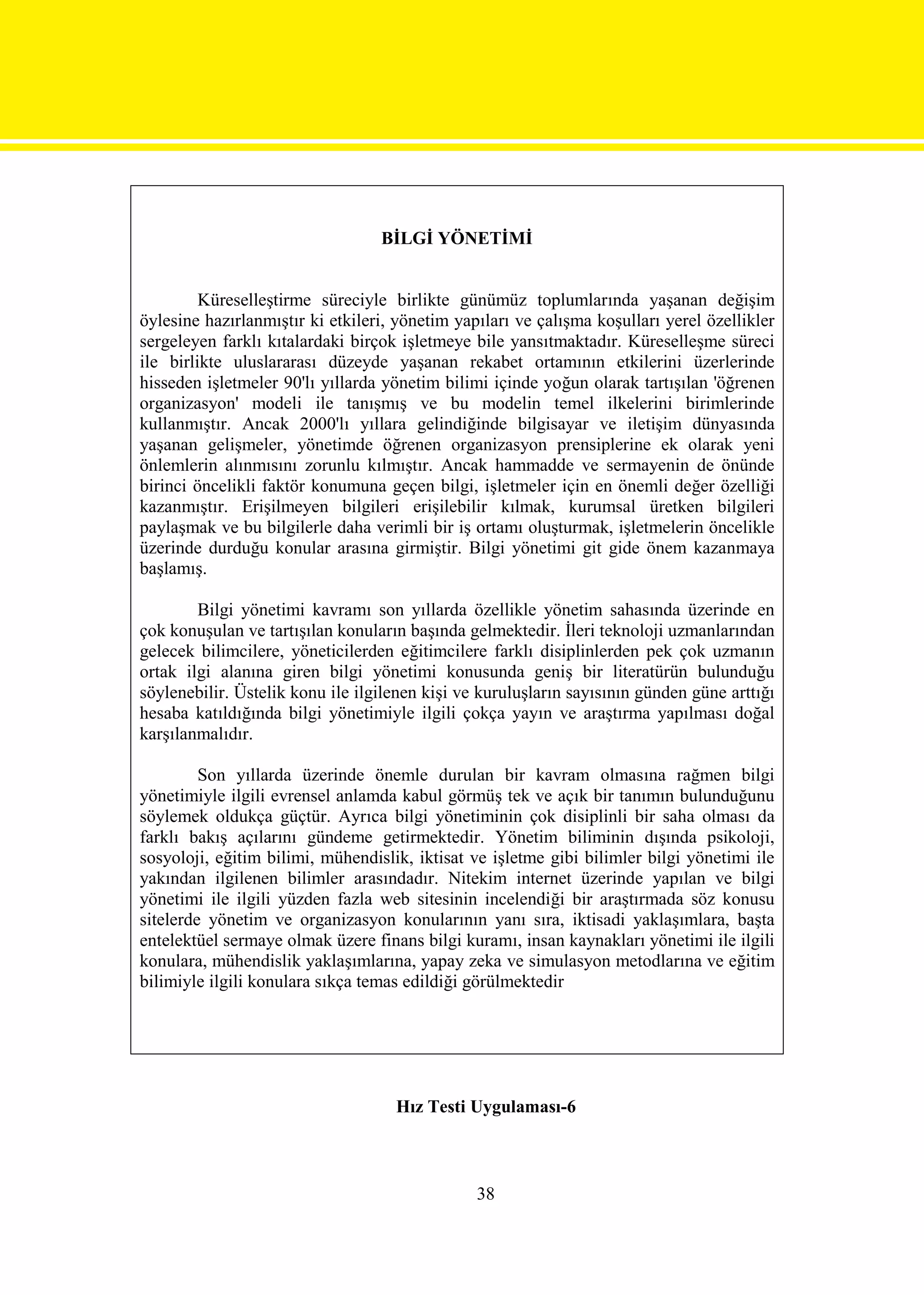 BİLGİ YÖNETİMİ


         Küreselleştirme süreciyle birlikte günümüz toplumlarında yaşanan değişim
öylesine hazırlanmıştır ki etkileri, yönetim yapıları ve çalışma koşulları yerel özellikler
sergeleyen farklı kıtalardaki birçok işletmeye bile yansıtmaktadır. Küreselleşme süreci
ile birlikte uluslararası düzeyde yaşanan rekabet ortamının etkilerini üzerlerinde
hisseden işletmeler 90'lı yıllarda yönetim bilimi içinde yoğun olarak tartışılan 'öğrenen
organizasyon' modeli ile tanışmış ve bu modelin temel ilkelerini birimlerinde
kullanmıştır. Ancak 2000'lı yıllara gelindiğinde bilgisayar ve iletişim dünyasında
yaşanan gelişmeler, yönetimde öğrenen organizasyon prensiplerine ek olarak yeni
önlemlerin alınmısını zorunlu kılmıştır. Ancak hammadde ve sermayenin de önünde
birinci öncelikli faktör konumuna geçen bilgi, işletmeler için en önemli değer özelliği
kazanmıştır. Erişilmeyen bilgileri erişilebilir kılmak, kurumsal üretken bilgileri
paylaşmak ve bu bilgilerle daha verimli bir iş ortamı oluşturmak, işletmelerin öncelikle
üzerinde durduğu konular arasına girmiştir. Bilgi yönetimi git gide önem kazanmaya
başlamış.

        Bilgi yönetimi kavramı son yıllarda özellikle yönetim sahasında üzerinde en
çok konuşulan ve tartışılan konuların başında gelmektedir. İleri teknoloji uzmanlarından
gelecek bilimcilere, yöneticilerden eğitimcilere farklı disiplinlerden pek çok uzmanın
ortak ilgi alanına giren bilgi yönetimi konusunda geniş bir literatürün bulunduğu
söylenebilir. Üstelik konu ile ilgilenen kişi ve kuruluşların sayısının günden güne arttığı
hesaba katıldığında bilgi yönetimiyle ilgili çokça yayın ve araştırma yapılması doğal
karşılanmalıdır.

         Son yıllarda üzerinde önemle durulan bir kavram olmasına rağmen bilgi
yönetimiyle ilgili evrensel anlamda kabul görmüş tek ve açık bir tanımın bulunduğunu
söylemek oldukça güçtür. Ayrıca bilgi yönetiminin çok disiplinli bir saha olması da
farklı bakış açılarını gündeme getirmektedir. Yönetim biliminin dışında psikoloji,
sosyoloji, eğitim bilimi, mühendislik, iktisat ve işletme gibi bilimler bilgi yönetimi ile
yakından ilgilenen bilimler arasındadır. Nitekim internet üzerinde yapılan ve bilgi
yönetimi ile ilgili yüzden fazla web sitesinin incelendiği bir araştırmada söz konusu
sitelerde yönetim ve organizasyon konularının yanı sıra, iktisadi yaklaşımlara, başta
entelektüel sermaye olmak üzere finans bilgi kuramı, insan kaynakları yönetimi ile ilgili
konulara, mühendislik yaklaşımlarına, yapay zeka ve simulasyon metodlarına ve eğitim
bilimiyle ilgili konulara sıkça temas edildiği görülmektedir




                                    Hız Testi Uygulaması-6



                                                38
 